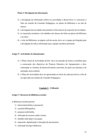 Ponto 3: Divulgação da informação:


       1) a divulgação de informação relativa às actividades a desenvolver e a concursos é
          feita em reunião de Conselho Pedagógico, no placar da Biblioteca e na sala de
          alunos;
       2) a divulgação das novidades documentais é feita através do expositor de novidades;
       3) as exposições temáticas e de trabalhos dos alunos são feitas no placar da biblioteca
          e no átrio;
       4) o sítio da Biblioteca, na página web da escola, deve ser o espaço privilegiado para
          a divulgação de toda a informação que a equipa considere pertinente.




Artigo 2º: Actividades de dinamização:


       1) o Plano Anual de Actividades da B.E. deve ser pensado de forma a contribuir para
          a consecução dos objectivos do Projecto Educativo do Agrupamento e deve
          contemplar as vertentes de desenvolvimento curricular, de apoio aos docentes e de
          animação sócio-cultural.
       2) o Plano de Actividades deve ser apresentado no início de cada ano lectivo a fim de
          ser aprovado em reunião de Conselho Pedagógico;




                                   Capítulo V - Utilização


Artigo 1º: Recursos da Biblioteca escolar:


A Biblioteca escolar permite:
   1) leitura domiciliária e presencial;
   2) consulta bibliográfica;
   3) pesquisa multimédia;
   4) utilização de recursos audio-visuais;
   5) trabalho individual e em grupo;
   6) impressão, digitalização e fotocópia de documentos;
   7) realização de jogos didácticos.


                                                                                           15
 