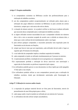 Artigo 4º: Pesquisa multimédia:


   1) os computadores existentes na Biblioteca escolar são preferencialmente para a
       realização de trabalhos escolares;
   2) um dos computadores poderá excepcionalmente ser utilizado pelos alunos para a
       utilização dos jogos didácticos existentes na Biblioteca ou para consulta do correio
       electrónico, sempre que a sala anexa não estiver aberta;
   3) a situação do número anterior só se poderá verificar se não houver nenhum utilizador
       que necessite desse computador para a realização de trabalhos escolares;
   4) se algum utilizador mostrar necessidade de usar o computador referido nos números
       dois e três e este se encontrar ocupado de acordo com o referido no número dois, o
       aluno que o está a utilizar deverá imediatamente ceder o seu lugar;
   5) para utilizar qualquer computador, é necessário preencher uma requisição junto da
       funcionária ou do docente em funções;
   6) sempre que houver mais que um requisitante, cada utilizador deverá ceder o lugar ao
       seguinte após 30 minutos de utilização;
   7) o uso indevido do computador implica a imediata suspensão do trabalho;
   8) cada computador só pode ser utilizado simultaneamente por 2 pessoas no máximo;
   9) é expressamente proibida a instalação de novos programas nos computadores;
   10) é expressamente proibida a utilização de drives amovíveis sem autorização e
       supervisão do funcionário ou professor responsável pelo espaço;
   11) os utilizadores poderão gravar os seus documentos no disco rígido que serão apagados
       15 dias após a sua criação;
   12) os utilizadores poderão utilizar os seus computadores pessoais para a realização de
       trabalhos escolares, desde que devidamente autorizados pelo Encarregado de
       Educação.


Artigo 5º: Utilização de recursos audio-visuais:


   1) a requisição de qualquer material deverá ser feita junto da funcionária, através do
       preenchimento de uma ficha própria para o efeito;
   2) cada espaço audio-visual só poderá ser utilizado por um máximo de 3 pessoas;
   3) os utilizadores deverão utilizar sempre auscultadores;



                                                                                        17
 