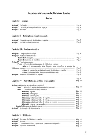 Regulamento Interno da Biblioteca Escolar

                                                                     Índice
Capítulo I – espaço

Artigo 1º: Definição .............................................................................................. .......... Pág. 4
Artigo 2º: Localização e organização do espaço ............................................................. Pág. 4
Artigo 3º: Recursos .......................................................................................................... Pág. 5


Capítulo II – Princípios e objectivos gerais

Artigo 1º: Objectivos gerais da Biblioteca escolar ......................................................... Pág. 5
Artigo 2º: Horário de funcionamento .............................................................................. Pág. 6


Capítulo III – Equipa educativa

Artigo 1º: Composição da equipa ...................................................................................                Pág. 6
Artigo 2º: Professor bibliotecário
         Ponto 1: Nomeação ………………..…………………………………………                                                                                Pág. 7
         Ponto 2: Duração do mandato ………………...………………………………                                                                         Pág. 7
Artigo 3º: Funções da equipa
        Ponto 1: Competências da equipa da Biblioteca escolar:
               Alínea a) competências dos docentes que compõem a equipa da
Biblioteca escolar .............................................................................................................   Pág. 7
              Alínea b) competências da funcionária da Biblioteca escolar .................                                        Pág. 8
              Alínea c) competências do professor bibliotecário ..................................                                 Pág. 8
Artigo 4º: Reuniões de trabalho da equipa ……………………………………………..                                                                      Pág. 9

                                                                                                                                   Pág. 9
Capítulo IV – Actividades de gestão e organização:                                                                                 Pág. 10

Artigo1º: Organização e gestão documental:
      Ponto 1: Selecção e aquisição do fundo documental ............................................                               Pág. 10
      Ponto 2: Tratamento técnico-documental:
             Alínea a): registo .......................................................................................            Pág. 10
             Alínea b): catalogação ...............................................................................                Pág. 11
             Alínea c): carimbagem ...............................................................................                 Pág. 11
             Alínea c), ponto 1: carimbo de registo ......................................................                         Pág. 12
             Alínea c), ponto 2: carimbo de posse.........................................................                         Pág. 12
             Alínea c), ponto 3: carimbo de oferta ou compra .....................................                                 Pág. 12
             Alínea d): cotação e arrumação .................................................................                      Pág. 13
     Ponto 3: Divulgação da informação ......................................................................                      Pág. 15
Artigo 2º: Actividades de dinamização ...........................................................................                  Pág. 15


Capítulo V – Utilização

Artigo 1º: Recursos da Biblioteca escolar........................................................................                  Pág. 15
Artigo 2º: Acesso .............................................................................................................    Pág. 16
Artigo 3º: Leitura domiciliária e presencial / consulta bibliográfica ..............................                               Pág. 16
Artigo 4º: Pesquisa multimédia .......................................................................................             Pág. 17


                                                                                                                                             2
 
