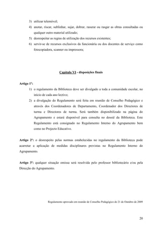 3) utilizar telemóvel;
       4) anotar, riscar, sublinhar, sujar, dobrar, rasurar ou rasgar as obras consultadas ou
             qualquer outro material utilizado;
       5) desrespeitar as regras de utilização dos recursos existentes;
       6) servir-se de recursos exclusivos da funcionária ou dos docentes de serviço como
             fotocopiadora, scanner ou impressora;




                                 Capítulo VI - disposições finais


Artigo 1º:
       1) o regulamento da Biblioteca deve ser divulgado a toda a comunidade escolar, no
             início de cada ano lectivo;
       2) a divulgação do Regulamento será feita em reunião de Conselho Pedagógico e
             através dos Coordenadores de Departamento, Coordenador dos Directores de
             turma e Directores de turma. Será também disponibilizado na página do
             Agrupamento e estará disponível para consulta no dossiê da Biblioteca. Este
             Regulamento está consignado no Regulamento Interno do Agrupamento bem
             como no Projecto Educativo.


Artigo 2º: o desrespeito pelas normas estabelecidas no regulamento da Biblioteca pode
acarretar a aplicação de medidas disciplinares previstas no Regulamento Interno do
Agrupamento.


Artigo 3º: qualquer situação omissa será resolvida pelo professor bibliotecário e/ou pela
Direcção do Agrupamento.




                        Regulamento aprovado em reunião de Conselho Pedagógico de 21 de Outubro de 2009




                                                                                                    20
 