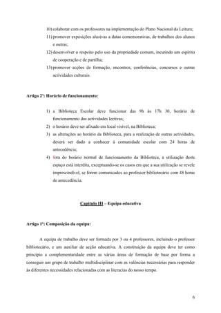 10) colaborar com os professores na implementação do Plano Nacional da Leitura;
           11) promover exposições alusivas a datas comemorativas, de trabalhos dos alunos
              e outras;
           12) desenvolver o respeito pelo uso da propriedade comum, incutindo um espírito
              de cooperação e de partilha;
           13) promover acções de formação, encontros, conferências, concursos e outras
              actividades culturais.



Artigo 2º: Horário de funcionamento:


           1) a Biblioteca Escolar deve funcionar das 9h às 17h 30, horário de
              funcionamento das actividades lectivas;
           2) o horário deve ser afixado em local visível, na Biblioteca;
           3) as alterações ao horário da Biblioteca, para a realização de outras actividades,
              deverá ser dado a conhecer à comunidade escolar com 24 horas de
              antecedência;
           4) fora do horário normal de funcionamento da Biblioteca, a utilização deste
              espaço está interdita, exceptuando-se os casos em que a sua utilização se revele
              imprescindível, se forem comunicados ao professor bibliotecário com 48 horas
              de antecedência.




                              Capítulo III – Equipa educativa



Artigo 1º: Composição da equipa:


       A equipa de trabalho deve ser formada por 3 ou 4 professores, incluindo o professor
bibliotecário, e um auxiliar de acção educativa. A constituição da equipa deve ter como
princípio a complementaridade entre as várias áreas de formação de base por forma a
conseguir um grupo de trabalho multidisciplinar com as valências necessárias para responder
às diferentes necessidades relacionadas com as literacias do nosso tempo.




                                                                                            6
 