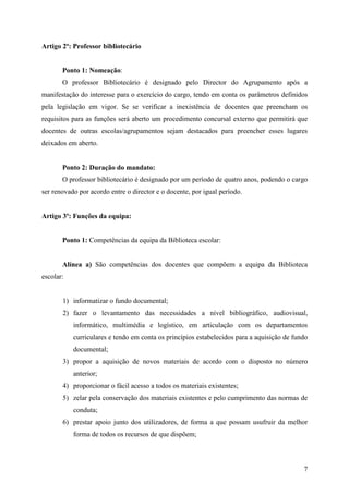 Artigo 2º: Professor bibliotecário


       Ponto 1: Nomeação:
       O professor Bibliotecário é designado pelo Director do Agrupamento após a
manifestação do interesse para o exercício do cargo, tendo em conta os parâmetros definidos
pela legislação em vigor. Se se verificar a inexistência de docentes que preencham os
requisitos para as funções será aberto um procedimento concursal externo que permitirá que
docentes de outras escolas/agrupamentos sejam destacados para preencher esses lugares
deixados em aberto.


       Ponto 2: Duração do mandato:
       O professor bibliotecário é designado por um período de quatro anos, podendo o cargo
ser renovado por acordo entre o director e o docente, por igual período.


Artigo 3º: Funções da equipa:


       Ponto 1: Competências da equipa da Biblioteca escolar:


       Alínea a) São competências dos docentes que compõem a equipa da Biblioteca
escolar:


       1) informatizar o fundo documental;
       2) fazer o levantamento das necessidades a nível bibliográfico, audiovisual,
           informático, multimédia e logístico, em articulação com os departamentos
           curriculares e tendo em conta os princípios estabelecidos para a aquisição de fundo
           documental;
       3) propor a aquisição de novos materiais de acordo com o disposto no número
           anterior;
       4) proporcionar o fácil acesso a todos os materiais existentes;
       5) zelar pela conservação dos materiais existentes e pelo cumprimento das normas de
           conduta;
       6) prestar apoio junto dos utilizadores, de forma a que possam usufruir da melhor
           forma de todos os recursos de que dispõem;



                                                                                            7
 