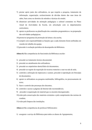 7) prestar apoio junto dos utilizadores, no que respeita a pesquisa, tratamento da
   informação, organização, esclarecimento de dúvidas dentro das suas áreas do
   saber, bem como no domínio de métodos e técnicas de estudo;
8) dinamizar actividades de animação pedagógica e cultural constantes no Plano
   Anual de Actividades da Escola, em articulação com os departamentos
   curriculares;
9) apoiar os professores na planificação dos conteúdos programáticos e na preparação
   das actividades pedagógicas;
10) promover programas de promoção da leitura e da escrita;
11) cumprir com responsabilidade as funções que a cada elemento forem atribuídas em
   reunião de trabalho da equipa;
12) proceder à avaliação periódica do desempenho da Biblioteca.


Alínea b) São competências da funcionária da Biblioteca escolar:


1) proceder ao tratamento técnico-documental;
2) proceder ao atendimento dos utilizadores;
3) proceder ao empréstimo domiciliário de documentos;
4) proceder ao registo da requisição de recursos materiais a usar na sala de aula;
5) controlar a utilização da impressora e scanner, proceder à reprodução em fotocópia
   de documentos;
6) apoiar os utilizadores na pesquisa multimédia, bibliográfica, no processamento de
   texto;
7) fazer o controlo das presenças dos docentes;
8) controlar o acesso a páginas da Internet não recomendáveis;
9) proceder à organização do material que se encontre desorganizado;
10) zelar pela conservação dos materiais existentes e pelo cumprimento das normas de
   conduta;
11) velar pela limpeza das instalações.


Alínea c) São competências do professor bibliotecário:


1) assegurar o serviço de Biblioteca para todos os alunos do Agrupamento;



                                                                                     8
 