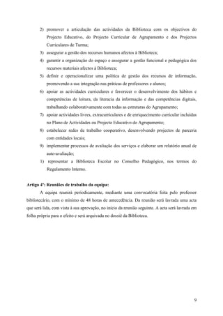 2) promover a articulação das actividades da Biblioteca com os objectivos do
           Projecto Educativo, do Projecto Curricular de Agrupamento e dos Projectos
           Curriculares de Turma;
       3) assegurar a gestão dos recursos humanos afectos à Biblioteca;
       4) garantir a organização do espaço e assegurar a gestão funcional e pedagógica dos
           recursos materiais afectos à Biblioteca;
       5) definir e operacionalizar uma política de gestão dos recursos de informação,
           promovendo a sua integração nas práticas de professores e alunos;
       6) apoiar as actividades curriculares e favorecer o desenvolvimento dos hábitos e
           competências de leitura, da literacia da informação e das competências digitais,
           trabalhando colaborativamente com todas as estruturas do Agrupamento;
       7) apoiar actividades livres, extracurriculares e de enriquecimento curricular incluídas
           no Plano de Actividades ou Projecto Educativo do Agrupamento;
       8) estabelecer redes de trabalho cooperativo, desenvolvendo projectos de parceria
           com entidades locais;
       9) implementar processos de avaliação dos serviços e elaborar um relatório anual de
           auto-avaliação;
       1) representar a Biblioteca Escolar no Conselho Pedagógico, nos termos do
           Regulamento Interno.


Artigo 4º: Reuniões de trabalho da equipa:
       A equipa reunirá periodicamente, mediante uma convocatória feita pelo professor
bibliotecário, com o mínimo de 48 horas de antecedência. Da reunião será lavrada uma acta
que será lida, com vista à sua aprovação, no início da reunião seguinte. A acta será lavrada em
folha própria para o efeito e será arquivada no dossiê da Biblioteca.




                                                                                             9
 