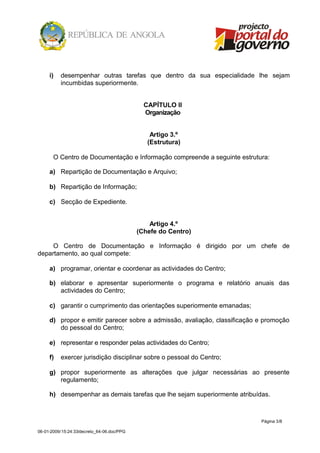 i)   desempenhar outras tarefas que dentro da sua especialidade lhe sejam
          incumbidas superiormente.


                                              CAPÍTULO II
                                              Organização


                                                Artigo 3.º
                                               (Estrutura)

       O Centro de Documentação e Informação compreende a seguinte estrutura:

     a) Repartição de Documentação e Arquivo;

     b) Repartição de Informação;

     c) Secção de Expediente.


                                                Artigo 4.º
                                            (Chefe do Centro)

     O Centro de Documentação e Informação é dirigido por um chefe de
departamento, ao qual compete:

     a) programar, orientar e coordenar as actividades do Centro;

     b) elaborar e apresentar superiormente o programa e relatório anuais das
        actividades do Centro;

     c) garantir o cumprimento das orientações superiormente emanadas;

     d) propor e emitir parecer sobre a admissão, avaliação, classificação e promoção
        do pessoal do Centro;

     e) representar e responder pelas actividades do Centro;

     f)   exercer jurisdição disciplinar sobre o pessoal do Centro;

     g) propor superiormente as alterações que julgar necessárias ao presente
        regulamento;

     h) desempenhar as demais tarefas que lhe sejam superiormente atribuídas.



                                                                           Página 3/8

06-01-2009/15:24:33/decreto_64-06.doc/PPG
 