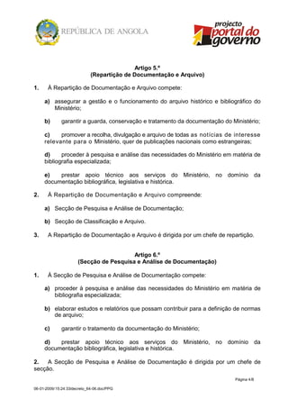 Artigo 5.º
                             (Repartição de Documentação e Arquivo)

1.     À Repartição de Documentação e Arquivo compete:

     a) assegurar a gestão e o funcionamento do arquivo histórico e bibliográfico do
        Ministério;

     b)       garantir a guarda, conservação e tratamento da documentação do Ministério;

     c)    promover a recolha, divulgação e arquivo de todas as notícias de interesse
     relevante para o Ministério, quer de publicações nacionais como estrangeiras;

     d)     proceder à pesquisa e análise das necessidades do Ministério em matéria de
     bibliografia especializada;

     e)   prestar apoio técnico aos serviços do Ministério, no domínio da
     documentação bibliográfica, legislativa e histórica.

2.     À Repartição de Documentação e Arquivo compreende:

     a) Secção de Pesquisa e Análise de Documentação;

     b) Secção de Classificação e Arquivo.

3.     A Repartição de Documentação e Arquivo é dirigida por um chefe de repartição.


                                         Artigo 6.º
                      (Secção de Pesquisa e Análise de Documentação)

1.     À Secção de Pesquisa e Análise de Documentação compete:

     a) proceder à pesquisa e análise das necessidades do Ministério em matéria de
        bibliografia especializada;

     b) elaborar estudos e relatórios que possam contribuir para a definição de normas
        de arquivo;

     c)       garantir o tratamento da documentação do Ministério;

     d)   prestar apoio técnico aos serviços do Ministério, no domínio da
     documentação bibliográfica, legislativa e histórica.

2.   A Secção de Pesquisa e Análise de Documentação é dirigida por um chefe de
secção.
                                                                              Página 4/8

06-01-2009/15:24:33/decreto_64-06.doc/PPG
 