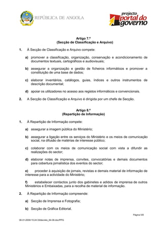 Artigo 7.º
                                  (Secção de Classificação e Arquivo)

1.     À Secção de Classificação e Arquivo compete:

     a) promover a classificação, organização, conservação e acondicionamento de
        documentos textuais, cartográficos e audiovisuais;

     b) assegurar a organização e gestão de ficheiros informáticos e promover a
        constituição de uma base de dados;

     c) elaborar inventários, catálogos, guias, índices e outros instrumentos de
        descrição documental;

     d) apoiar os utilizadores no acesso aos registos informáticos e convencionais.

2.     A Secção de Classificação e Arquivo é dirigida por um chefe de Secção.


                                                Artigo 8.º
                                       (Repartição de Informação)

1.     À Repartição de Informação compete:

     a) assegurar a imagem pública do Ministério;

     b) assegurar a ligação entre os serviços do Ministério e os meios de comunicação
        social, na difusão de matérias de interesse público;

     c) colaborar com os meios de comunicação social com vista a difundir as
        realizações do sector;

     d) elaborar notas de imprensa, convites, convocatórias e demais documentos
        para cobertura jornalística dos eventos do sector;

     e)     proceder à aquisição de jornais, revistas e demais material de informação de
     interesse para a actividade do Ministério;

     f)     estabelecer contactos junto dos gabinetes e adidos de imprensa de outros
     Ministérios e Embaixadas, para a recolha de material de informação.

2.     À Repartição de Informação compreende:

     a) Secção de Imprensa e Fotografia;

     b) Secção de Gráfica Editorial.
                                                                              Página 5/8

06-01-2009/15:24:33/decreto_64-06.doc/PPG
 