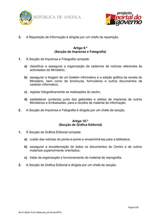 3.     A Repartição de Informação é dirigida por um chefe de repartição.


                                              Artigo 9.º
                                  (Secção de Imprensa e Fotografia)

1.     À Secção de Imprensa e Fotografia compete:

     a) classificar e assegurar a organização de cadernos de notícias referentes às
        actividades do Ministério;

     b) assegurar a tiragem de um boletim informativo e a edição gráfica da revista do
        Ministério, bem como de brochuras, formulários e outros documentos de
        carácter informativo;

     c) registar fotograficamente as realizações do sector;

     d) estabelecer contactos junto dos gabinetes e adidos de imprensa de outros
        Ministérios e Embaixadas, para a recolha de material de informação.

2.     A Secção de Imprensa e Fotografia é dirigida por um chefe de secção.


                                              Artigo 10.º
                                      (Secção de Gráfica Editorial)

1.     À Secção de Gráfica Editorial compete:

     a) cuidar das notícias do ponto-a-ponto e encaminhá-las para a biblioteca;

     b) assegurar a encadernação de todos os documentos do Centro e de outros
        materiais superiormente orientados;

     c) tratar da organização e funcionamento do material de reprografia.

2.     A Secção de Gráfica Editorial é dirigida por um chefe de secção.




                                                                              Página 6/8

06-01-2009/15:24:33/decreto_64-06.doc/PPG
 