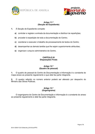 Artigo 11.º
                                            (Secção de Expediente)

1.     À Secção de Expediente compete:

     a) controlar e registar a entrada da documentação e distribuir às repartições;

     b) proceder à expedição de toda a documentação do Centro;

     c) coordenar e executar o trabalho de processamento de textos do Centro;

     d) desempenhar as demais tarefas que lhe sejam superiormente atribuídas;

     e) organizar o arquivo administrativo do Centro.


                                                 CAPITULO III
                                              Disposições Finais


                                                 Artigo 12.º
                                             (Quadro de pessoal)

1.  O quadro de pessoal do Centro de Documentação e Informação é o constante do
mapa anexo ao presente regulamento e que dele faz parte integrante.

2.   O quadro referido no número anterior poderá ser alterado por despacho do
Ministro das Obras Públicas.


                                                  Artigo 13.º
                                                (Organigrama)

     O organigrama do Centro de Documentação e Informação é o constante do anexo
ao presente regulamento e dele faz parte integrante.




                                                                               Página 7/8

06-01-2009/15:24:33/decreto_64-06.doc/PPG
 