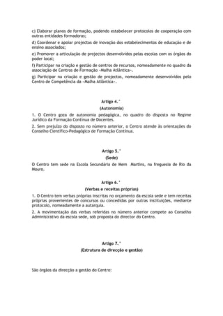 c) Elaborar planos de formação, podendo estabelecer protocolos de cooperação com
outras entidades formadoras;
d) Coordenar e apoiar projectos de inovação dos estabelecimentos de educação e de
ensino associados;
e) Promover a articulação de projectos desenvolvidos pelas escolas com os órgãos do
poder local;
f) Participar na criação e gestão de centros de recursos, nomeadamente no quadro da
associação de Centros de Formação «Malha Atlântica».
g) Participar na criação e gestão de projectos, nomeadamente desenvolvidos pelo
Centro de Competência da «Malha Atlântica».



                                    Artigo 4.°
                                   (Autonomia)
1. O Centro goza de autonomia pedagógica, no quadro do disposto no Regime
Jurídico da Formação Contínua de Docentes.
2. Sem prejuízo do disposto no número anterior, o Centro atende às orientações do
Conselho Científico-Pedagógico de Formação Contínua.



                                    Artigo 5.°
                                      (Sede)
O Centro tem sede na Escola Secundária de Mem Martins, na freguesia de Rio da
Mouro.


                                    Artigo 6.°
                           (Verbas e receitas próprias)
1. O Centro tem verbas próprias inscritas no orçamento da escola sede e tem receitas
próprias provenientes de concursos ou concedidas por outras instituições, mediante
protocolo, nomeadamente a autarquia.
2. A movimentação das verbas referidas no número anterior compete ao Conselho
Administrativo da escola sede, sob proposta do director do Centro.




                                    Artigo 7.°
                         (Estrutura de direcção e gestão)



São órgãos da direcção a gestão do Centro:
 