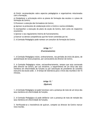 d) Emitir recomendações sobra aspectos pedagógicos e organizativos relacionados
com a formação;
e) Estabelecer a articulação entre os planos de formação das escolas e o plano de
formação do Centro;
f) Promover a selecção dos formadores do Centro;
g) Aprovar os protocolos de colaboração entre o Centro e outras entidades;
h) Acompanhar a execução do plano da acção do Centro, bem como do respectivo
orçamento;
i) Aprovar o seu regulamento interno de funcionamento;
j) Exercer as demais competências que lhe foram cometidas por lei.
2. A Comissão Pedagógica pode nomear um consultor da formação do Centro.



                                    Artigo 11.º
                                 (Funcionamento)


1. A Comissão Pedagógica reúne, ordinariamente, nos períodos de início de plano, de
apresentação de novos projectos, por convocatória do director do Centro.


2. A Comissão Pedagógica reúne, extraordinariamente, sempre que seja convocada
pelo director do Centro, por sua iniciativa, a requerimento de um terço dos seus
membros em efectividade de funções ou por solicitação do presidente do conselho
executivo da escola sede. 3. O tempo de tolerância para o início das reuniões é de 15
minutos.



                                    Artigo 12.°
                                     (Quórum)


1. A Comissão Pedagógica só pode funcionar com a presença de mais de um terço dos
seus membros em efectividade de funções.


2. A Comissão Pedagógica só pode deliberar com a presença de mais de metade dos
seus membros em efectividade de funções.

3. Verificando-se a inexistência de quórum, compete ao director do Centro marcar
nova reunião.
 