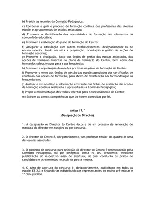 b) Presidir às reuniões da Comissão Pedagógica;
c) Coordenar e gerir o processo de formação contínua dos professores das diversas
escolas e agrupamentos de escolas associados;
d) Promover a identificação das necessidades de formação dos elementos da
comunidade educativa;
e) Promover a elaboração do plano de formação do Centro;
f) Assegurar a articulação com outros estabelecimentos, designadamente os de
ensino superior, tendo em vista a preparação, orientação e gestão de acções de
formação contínua;
g) Promover a divulgação, junto dos órgãos de gestão das escolas associadas, das
acções de formação inscritas no plano de formação do Centro, bem como dos
formandos seleccionados para a sua frequência;
h) Promover a organização das acções previstas no plano de formação do Centro;
i) Promover o envio aos órgãos de gestão das escolas associados dos certificados de
conclusão das acções de formação, para efeito de distribuição aos formandos que as
frequentaram;
j) Analisar e sistematizar a informação constante das fichas de avaliação das acções
de formação contínua realizadas e apresentá-las à Comissão Pedagógica;
I) Propor a movimentação das verbas inscritas para o funcionamento do Centro;
m) Exercer as demais competências que lhe forem cometidas por lei.



                                    Artigo 17.°
                             (Designação do Director)


1. A designação do Director do Centro decorre de um processo de renovação de
mandato do director em funções ou por concurso.


2. O director do Centro é, obrigatoriamente, um professor titular, do quadro de uma
das escolas associadas.


3. O processo de concurso para selecção do director do Centro é desencadeado pela
Comissão Pedagógica, ou por delegação desta no seu presidente, mediante
publicitação do respectivo aviso de abertura, do qual constarão os prazos de
candidatura e os elementos necessários para a mesma.

4. O aviso de abertura do concurso é, obrigatoriamente, publicitado em todas as
escolas EB 2,3 e Secundárias e distribuído aos representantes do ensino pré-escolar e
1º ciclo público.
 