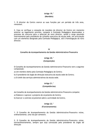 Artigo 19.°
                                     (Mandato)


1. O director do Centro exerce as suas funções por um período de três anos,
renovável.


2. Caso se verifique a cessação do mandato do director do Centro em momento
anterior ao legalmente previsto, compete à Comissão Pedagógica desencadear o
processo de concurso para a selecção de novo director, sendo o cargo assumido
interinamente pelo presidente do conselho executivo da escola sede, em articulação
com um elemento designado pela Comissão Pedagógica, até à homologação do novo
director.



                                         IV
       Conselho de Acompanhamento da Gestão Administrativo-Financeira


                                     Artigo 20.°
                                    (Composição)


O Conselho de Acompanhamento da Gestão Administrativo-Financeira tem a seguinte
composição:
a) Um membro eleito pela Comissão Pedagógica do Centro;
b) O presidente do órgão de direcção executiva da escola sede do Centro;
c) O chefe dos serviços administrativos da escola-sede.


                                     Artigo 21.°
                                  (Competências)


Ao Conselho de Acompanhamento da Gestão Administrativo-Financeira compete:
a) Elaborar e aprovar o projecto de orçamento do Centro;
b) Exercer o controlo orçamental sobre a actividade do Centro.


                                     Artigo 22.°
                                  (Funcionamento)


1. O Conselho de Acompanhamento da Gestão Administrativo-Financeira reúne,
ordinariamente, uma vez por semestre.


2. O Conselho de Acompanhamento da Gestão Administrativo-Financeira reúne,
extraordinariamente, sempre que seja convocado pelo presidente do órgão de
direcção
 