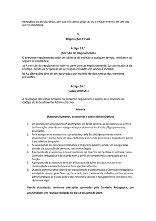 executiva da escola-sede, por sua iniciativa própria, ou a requerimento de um dos
outros membros.


                                           V
                                  Disposições Finais


                                      Artigo 23.º
                              (Revisão do Regulamento)
O presente regulamento pode ser objecto de revisão a qualquer tempo, mediante as
seguintes condições:
a) A revisão do regulamento interno deve constar explicitamente da convocatória da
reunião, sendo as propostas de alteração enviadas em anexo à mesma;
b) As alterações têm de ser aprovadas por maioria de dois terços dos membros
presentes.


                                      Artigo 24.°
                                   (Casos Omissos)

À resolução dos casos omissos no presente regulamento aplica-se o disposto no
Código do Procedimento Administrativo.

                                          Adenda

                   (Recursos humanos, assessorias e apoio administrativo)

   1. De acordo com o Despacho nº 2609/2009, de 20 de Janeiro, as assessorias ao Centro
      de Formação poderão ser asseguradas por docentes das Escolas/Agrupamentos
      associados.
   2. Para assegurar as assessorias supracitadas, cada Escola/Agrupamento cativa,
      anualmente, 1 (uma) hora do seu crédito horário, tendo em conta o disposto no ponto
      6 do referido despacho.
   3. As assessorias de natureza informática e financeira podem, ainda, ser asseguradas
      através da aquisição de serviços, nos termos legais.
   4. A proposta de assessorias é da competência do Director do Centro em sintonia com a
      Comissão Pedagógica e de acordo com o perfil de competências adequado para a
      função.
   5. A proposta de assessorias deve ser efectuada até Julho de cada ano para ser
      contemplada na mancha horário do respectivo docente.
   6. O apoio administrativo deverá ser equacionado e apresentado à Comissão Pedagógica,
      em devido tempo, pelo Director, de acordo com o volume de trabalho, os funcionários
      administrativos da Escola sede e das restantes Escolas e Agrupamentos com base nos
      rácios em vigor.

   Versão actualizada, conforme alterações aprovadas pela Comissão Pedagógica, por
   unanimidade, em reunião realizada no dia 14 de Julho de 2009.
 