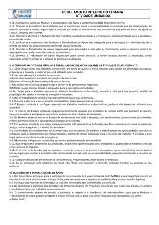 REGULAMENTO INTERNO DO EHMANA
ATIVIDADE UMBANDA
4.14. Acompanhar junto aos Médiuns e Trabalhadores de Apoio, o cumprimento deste Regimento Interno.
4.15. Orientar os Atendentes das Entidades que se manifestam, sobre a responsabilidade da atividade por ele desenvolvida, de
maneira que exista ordem, organização e controle do tempo no atendimento aos consulentes que vem em busca de ajuda no
Espaço Umbanda do EHMANA.
4.16. Realizar a abertura e o fechamento dos trabalhos, saudando os Orixás e a Tronqueira, pedindo proteção para a atividade a
ser realizada no dia.
4.17. Verificar se a vestimenta dos Médiuns e Trabalhadores de Apoio está adequada para a realização das atividades do dia e
orientá-los sobre seu posicionamento dentro do Espaço Umbanda.
4.18. Orientar o Trabalhador de Apoio responsável pela preparação e aplicação da Defumação, sobre a maneira correta de
desenvolver sua tarefa, antes de começar as atividades.
4.19. Orientar o Trabalhador de Apoio responsável pelos pontos (músicas) a serem tocadas durante as atividades, sendo
necessário sempre verificar se a seleção de pontos está adequada.
V. O COMPORTAMENTO DOS MÉDIUNS E TRABALHADORES DE APOIO DURANTE AS ATIVIDADES DE ATENDIMENTO
5.1. Deve chegar antes dos trabalhos começarem, em torno de quinze a trinta minutos, para ajudar na arrumação do espaço,
preparar-se e preparar o material que será utilizado pelas entidades.
5.2. A preparação para o trabalho compreende:
a) Fazer antecipadamente o banho de energização com ervas;
b) Manter alimentação leve e adequada para as tarefas;
c) Não utilizar de alcoólicos, drogas ilícitas e abster-se de pensamentos negativos;
d) Utilizar roupas brancas limpas e adequadas para a execução das atividades;
e) Ao chegar para a atividade preparar-se estando devidamente uniformizado, acender a vela para seu protetor, auxiliar na
preparação das tarefas e manter-se tranqüilo e em prece;
f) Todos os trabalhadores deverão impreterivelmente passar pela defumação.
5.3. Durante a abertura e encerramento dos trabalhos, todos devem estar na corrente.
5.4. O Espaço Umbanda é um lugar reservado aos trabalhos mediúnicos e doutrinários, portanto não deverá ser utilizado para
outro fim.
5.5. O interior do Espaço Umbanda está permanentemente ocupado por entidades do campo astral que guardam, preparam,
limpam e mantém a energização para o bom andamento dos trabalhos ali realizados.
5.6. Os Médiuns deverão entrar no Espaço de atendimento com todo o respeito, com recolhimento, aproveitando para meditar,
refletir, harmonizando-se e absorvendo as energias ali existentes.
5.7. Em qualquer atividade que esteja desempenhando, não aproveitar-se da função para fazer consultas em nome de parentes,
amigos, sobrecarregando o trabalho das entidades.
5.8. A prioridade dos atendimentos será sempre para os consulentes. Os médiuns e trabalhadores de apoio poderão consultar as
entidades após o atendimento dos freqüentadores, dentro do tempo estipulado para o término do trabalho. A exceção a esta
regra serão os atendimentos de emergência.
5.9. Não manter diálogo com assistência para evitar pedidos de ajuda pela entidade.
5.10. Não atrapalhar o andamento das atividades, levantando o ponto riscado pelas entidades ou guardando os materiais antes do
encerramento do trabalho.
5.11. Ao afastar-se da função, seja por qualquer motivo (ir embora, ir ao banheiro ou qualquer outro motivo), deve deixar alguém
em seu lugar para auxiliar a entidade a dar continuidade na tarefa sob sua responsabilidade, passando orientações a respeito do
trabalho.
5.12. Qualquer dificuldade em orientar os consulentes ou freqüentadores, pedir auxilio a hierarquia.
5.13. Ao se locomover pelo ambiente do ritual, não “furar nem costurar” a corrente, evitando trombar ou encostar-se nos
médiuns.
VI. DOS MÉDIUNS E TRABALHADORES DE APOIO
6.1. Um dos critérios principais para a participação nas atividades do Espaço Umbanda do EHMANA é a sua freqüência no ciclo de
estudos. Este ciclo é de fundamental importância, pois vem esclarecer a respeito da mediunidade e da doutrina dos Espíritos.
6.2. Participar das reuniões de orientação ao trabalho convocadas pelo Coordenador da atividade.
6.3. Os candidatos a participar das atividades de Umbanda deverão ter freqüência mínima de seis meses nos estudos e também
como freqüentador nos trabalhos de atendimento.
6.4. O conhecimento através do estudo, a paciência, o respeito e a tolerância, são imprescindíveis para que o Médium e
Trabalhadores de Apoio possam progredir e evoluir em sua tarefa e para isso certos requisitos são necessários, tais como:
a) Saber ouvir.
 