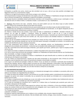 REGULAMENTO INTERNO DO EHMANA
ATIVIDADE UMBANDA
b) Respeitar as opiniões dos outros, mesmo que não coincidam com as suas, a não ser que estas opiniões contradigam esse
Regimento Interno ou os ensinamentos cristãos.
c) Colocar-se no lugar da outra pessoa, sendo sincero consigo e com os demais.
d) O comportamento no Espaço de Atendimento é de respeito, amor e fé. Os Médiuns e Trabalhadores de Apoio não devem falar
alto ou provocar brincadeiras que prejudiquem o espírito de seriedade e concentração.
e) As roupas durante as atividades sempre serão brancas, discretas e sem transparências. Lembre-se que a ostentação e o luxo
não farão de você um médium melhor. A umbanda é simples e assim devem ser seus trabalhadores.
• Mulheres: blusa branca com calça comprida branca, (se quiser poderá usar por cima dessa roupa um jaleco também
branco), a blusa se for transparente deverá ter por baixo uma camiseta.
• Homens: blusa branca e calça comprida branca (se quiser poderá usar por cima dessa roupa um jaleco também branco).
6.5. O desenrolar das atividades de atendimento ficará na responsabilidade do Coordenador, ou de alguém designado por ele e
que deverá conhecimento suficiente para coordenar o trabalho.
6.6. Pede-se o devido decoro, boa conduta, e bom senso de todos os trabalhadores do EHMANA - Atividade Umbanda, pois
estamos em um lugar de trabalho e reverência. Utilizar de coerência entre o que se diz e o que se pratica.
6.7. Uma vez vinculado às atividades, seja como médium ou trabalhador de apoio, é necessário que mantenha freqüência regular
aos trabalhos e estudos em, pelo menos três reuniões por mês, seja de estudo ou de atividade mediúnica. A umbanda é coisa
séria para gente séria.
6.8. Em caso de necessidade de afastamento das atividades por motivos de força maior, deverá comunicar o Coordenador com
antecipação. Caso permaneça afastado por mais de trinta dias deverá recomeçar as atividades nos estudos e na assistência dos
trabalhos de atendimento por duas semanas consecutivas.
6.9. O não cumprimento dessa freqüência mínima, sem uma explicação anterior aos Coordenadores acarretará o seu
desligamento das atividades de atendimento. Lembramos que as exceções serão avaliadas pelos Coordenadores.
6.10. Não é permitido fumar dentro do Espaço Umbanda e, para aqueles que fumam, pedimos que o façam na calçada, do lado
de fora da casa.
6.11. Depois de iniciado os trabalhos de atendimento, o médium não poderá entrar para exercer atividade.
6.12. Para se retirar antes do término das atividades, o Médium ou Trabalhadores de Apoio deverão informar aos Coordenadores,
dessa necessidade, ao chegar no Espaço Umbanda.
6.13. Durante todo o tempo da atividade os médiuns e trabalhadores de apoio deverão evitar ao máximo sua saída do Espaço
Umbanda para não dispersar suas energias.
6.14. Aos médiuns em desenvolvimento e àqueles que não estão incorporados ou não incorporam cabe a firmeza da corrente
energética e para tal deverão estar sempre com pensamento elevado e concentrados no trabalho.
6.15. A guia é um elemento de proteção e defesa do médium. O seu uso deverá ser orientado e autorizado pelo Coordenador
Espiritual dos trabalhos. Nenhum médium poderá usar guias que não estejam adequadas e autorizadas e estas não poderão ser
usadas fora da atividade no Espaço Umbanda devendo ser preservadas e guardadas de maneira correta. A exceção existirá quando
alguma entidade permita que seja usada, mas com data marcada ou tempo de uso estipulado.
VII. DOS ASSISTENTES DAS ENTIDADES
7.1. Como ajudante das entidades, cabe ao Assistente ser o interprete da mensagem entre a entidade e o consulente, além de um
defensor da entidade e da integridade física do médium.
7.2. Cuidar do material da entidade, orientar o que acontece em sua volta e também ajudar o entendimento do consulente, pois a
linguagem do espírito nem sempre é entendida, mas ao assistente fica claro devida sua intimidade com o comportamento do
Espírito que ele auxilia.
7.3. Fiscalizar o comportamento da entidade que, se por uma razão ou outra, fugir da normalidade, deve imediatamente avisar ao
Dirigente dos trabalhos ou à entidade que nele estiver incorporada.
7.4. O limite da intimidade do consulente com o espírito ou o médium deve ser fiscalizado pelo assistente para evitar mal
entendidos e desajustes de informações.
7.5. Ao assistente é dada uma oportunidade especial de conhecer mais sobre a Umbanda e a forma das entidades trabalharem
porque seu contato é direto com elas. O assistente tem como obrigação, ouvir o que o espírito ouve e fala, pois desta forma seu
conhecimento em cada consulta aumentará consideravelmente.
7.6. É função do Assistente:
a) Atender a entidade e ao médium
b) Colaborar material e espiritualmente com o médium e com a entidade, antes, durante e depois do trabalho.
c) Orientar o consulente quando não entende a fala da entidade sobre: banhos, entregas, novas consultas, vibrações e o que for
necessário.
 