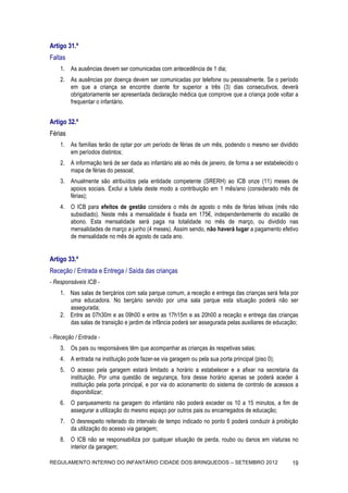 Artigo 31.º
Faltas
    1. As ausências devem ser comunicadas com antecedência de 1 dia;
    2. As ausências por doença devem ser comunicadas por telefone ou pessoalmente. Se o período
       em que a criança se encontre doente for superior a três (3) dias consecutivos, deverá
       obrigatoriamente ser apresentada declaração médica que comprove que a criança pode voltar a
       frequentar o infantário.


Artigo 32.º
Férias
    1. As famílias terão de optar por um período de férias de um mês, podendo o mesmo ser dividido
       em períodos distintos;
    2. A informação terá de ser dada ao infantário até ao mês de janeiro, de forma a ser estabelecido o
       mapa de férias do pessoal;
    3. Anualmente são atribuídos pela entidade competente (SRERH) ao ICB onze (11) meses de
       apoios sociais. Exclui a tutela deste modo a contribuição em 1 mês/ano (considerado mês de
       férias);
    4. O ICB para efeitos de gestão considera o mês de agosto o mês de férias letivas (mês não
       subsidiado). Neste mês a mensalidade é fixada em 175€, independentemente do escalão de
       abono. Esta mensalidade será paga na totalidade no mês de março, ou dividido nas
       mensalidades de março a junho (4 meses). Assim sendo, não haverá lugar a pagamento efetivo
       de mensalidade no mês de agosto de cada ano.


Artigo 33.º
Receção / Entrada e Entrega / Saída das crianças
- Responsáveis ICB -
    1. Nas salas de berçários com sala parque comum, a receção e entrega das crianças será feita por
       uma educadora. No berçário servido por uma sala parque esta situação poderá não ser
       assegurada;
    2. Entre as 07h30m e as 09h00 e entre as 17h15m e as 20h00 a receção e entrega das crianças
       das salas de transição e jardim de infância poderá ser assegurada pelas auxiliares de educação;

- Receção / Entrada -
    3. Os pais ou responsáveis têm que acompanhar as crianças às respetivas salas;
    4. A entrada na instituição pode fazer-se via garagem ou pela sua porta principal (piso 0);
    5. O acesso pela garagem estará limitado a horário a estabelecer e a afixar na secretaria da
       instituição. Por uma questão de segurança, fora desse horário apenas se poderá aceder à
       instituição pela porta principal, e por via do acionamento do sistema de controlo de acessos a
       disponibilizar;
    6. O parqueamento na garagem do infantário não poderá exceder os 10 a 15 minutos, a fim de
       assegurar a utilização do mesmo espaço por outros pais ou encarregados de educação;
    7. O desrespeito reiterado do intervalo de tempo indicado no ponto 6 poderá conduzir à proibição
       da utilização do acesso via garagem;
    8. O ICB não se responsabiliza por qualquer situação de perda, roubo ou danos em viaturas no
       interior da garagem;

REGULAMENTO INTERNO DO INFANTÁRIO CIDADE DOS BRINQUEDOS – SETEMBRO 2012                             19
 