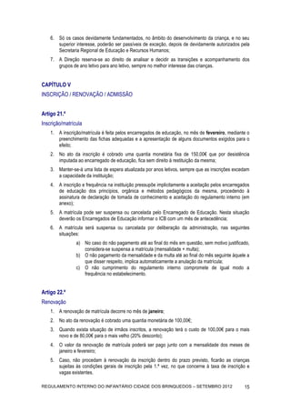 6. Só os casos devidamente fundamentados, no âmbito do desenvolvimento da criança, e no seu
       superior interesse, poderão ser passíveis de exceção, depois de devidamente autorizados pela
       Secretaria Regional de Educação e Recursos Humanos;
    7. A Direção reserva-se ao direito de analisar e decidir as transições e acompanhamento dos
       grupos de ano letivo para ano letivo, sempre no melhor interesse das crianças.


CAPÍTULO V
INSCRIÇÃO / RENOVAÇÃO / ADMISSÃO


Artigo 21.º
Inscrição/matrícula
    1. A inscrição/matrícula é feita pelos encarregados de educação, no mês de fevereiro, mediante o
       preenchimento das fichas adequadas e a apresentação de alguns documentos exigidos para o
       efeito;
    2. No ato da inscrição é cobrado uma quantia monetária fixa de 150,00€ que por desistência
       imputada ao encarregado de educação, fica sem direito à restituição da mesma;
    3. Manter-se-á uma lista de espera atualizada por anos letivos, sempre que as inscrições excedam
       a capacidade da instituição;
    4. A inscrição e frequência na instituição pressupõe implicitamente a aceitação pelos encarregados
       de educação dos princípios, orgânica e métodos pedagógicos da mesma, procedendo à
       assinatura de declaração de tomada de conhecimento e aceitação do regulamento interno (em
       anexo);
    5. A matrícula pode ser suspensa ou cancelada pelo Encarregado de Educação. Nesta situação
       deverão os Encarregados de Educação informar o ICB com um mês de antecedência;
    6. A matrícula será suspensa ou cancelada por deliberação da administração, nas seguintes
       situações:
                a) No caso do não pagamento até ao final do mês em questão, sem motivo justificado,
                   considera-se suspensa a matrícula (mensalidade + multa);
                b) O não pagamento da mensalidade e da multa até ao final do mês seguinte àquele a
                   que disser respeito, implica automaticamente a anulação da matrícula;
                c) O não cumprimento do regulamento interno compromete de igual modo a
                   frequência no estabelecimento.


Artigo 22.º
Renovação
    1. A renovação de matrícula decorre no mês de janeiro;
    2. No ato da renovação é cobrado uma quantia monetária de 100,00€;
    3. Quando exista situação de irmãos inscritos, a renovação terá o custo de 100,00€ para o mais
       novo e de 80,00€ para o mais velho (20% desconto);
    4. O valor da renovação de matrícula poderá ser pago junto com a mensalidade dos meses de
       janeiro e fevereiro;
    5. Caso, não procedam à renovação da inscrição dentro do prazo previsto, ficarão as crianças
       sujeitas às condições gerais de inscrição pela 1.ª vez, no que concerne à taxa de inscrição e
       vagas existentes.

REGULAMENTO INTERNO DO INFANTÁRIO CIDADE DOS BRINQUEDOS – SETEMBRO 2012                            15
 