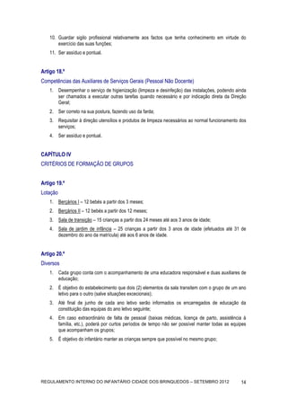 10. Guardar sigilo profissional relativamente aos factos que tenha conhecimento em virtude do
        exercício das suas funções;
    11. Ser assíduo e pontual.


Artigo 18.º
Competências das Auxiliares de Serviços Gerais (Pessoal Não Docente)
    1. Desempenhar o serviço de higienização (limpeza e desinfeção) das instalações, podendo ainda
       ser chamados a executar outras tarefas quando necessário e por indicação direta da Direção
       Geral;
    2. Ser correto na sua postura, fazendo uso da farda;
    3. Requisitar à direção utensílios e produtos de limpeza necessários ao normal funcionamento dos
       serviços;
    4. Ser assíduo e pontual.


CAPÍTULO IV
CRITÉRIOS DE FORMAÇÃO DE GRUPOS


Artigo 19.º
Lotação
    1. Berçários I – 12 bebés a partir dos 3 meses;
    2. Berçários II – 12 bebés a partir dos 12 meses;
    3. Sala de transição – 15 crianças a partir dos 24 meses até aos 3 anos de idade;
    4. Sala de jardim de infância – 25 crianças a partir dos 3 anos de idade (efetuados até 31 de
       dezembro do ano da matrícula) até aos 6 anos de idade.


Artigo 20.º
Diversos
    1. Cada grupo conta com o acompanhamento de uma educadora responsável e duas auxiliares de
       educação;
    2. É objetivo do estabelecimento que dois (2) elementos da sala transitem com o grupo de um ano
       letivo para o outro (salve situações excecionais);
    3. Até final de junho de cada ano letivo serão informados os encarregados de educação da
       constituição das equipas do ano letivo seguinte;
    4. Em caso extraordinário de falta de pessoal (baixas médicas, licença de parto, assistência à
       família, etc.), poderá por curtos períodos de tempo não ser possível manter todas as equipes
       que acompanham os grupos;
    5. É objetivo do infantário manter as crianças sempre que possível no mesmo grupo;




REGULAMENTO INTERNO DO INFANTÁRIO CIDADE DOS BRINQUEDOS – SETEMBRO 2012                          14
 