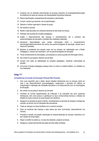 11. Cooperar com os restantes intervenientes do processo educativo na sinalização/referenciação
        da existência de casos de crianças com Necessidades Educativas Especiais;
    12. Efetuar planificações competentemente estudadas e planificadas;
    13. Cumprir, sempre que possível, com as planificações;
    14. Elaborar e manter organizado o dossier do grupo;
    15. Ser assíduo e pontual;
    16. Manter a sala decorada num ambiente favorável ao bem-estar da criança;
    17. Participar nas reuniões de conselho pedagógico;
    18. Avaliar o desenvolvimento das crianças e, semestralmente, dar a conhecer aos
        pais/encarregados de educação o resultado das avaliações realizadas;
    19. Apresentar disponibilidade para prestar informações sobre o comportamento/
        aprendizagem/desenvolvimento dos alunos aos pais/encarregados de educação, sempre que a
        mesma for solicitada;
    20. Resolver os problemas que possam surgir com as crianças, em colaboração com o Diretor
        Pedagógico e, sempre que necessário, com os pais/encarregados de educação;
    21. Tomar conhecimento de informações, convocatórias ou outros suportes de informação interna;
    22. Ser correto na sua postura, fazendo uso da farda;
    23. Cumprir com todas as deliberações do conselho pedagógico, mantendo uniformidade de
        atuação;
    24. Comunicar á direção pedagógica qualquer dano ou avaria no material didático, no mobiliário ou
        nas instalações.


Artigo 17.º
Competências do Auxiliar de Educação (Pessoal Não Docente)
    1. Com curso específico para o efeito, devem trabalhar diretamente com as crianças, tendo em
       vista o seu desenvolvimento sócio-pedagógico, coadjuvando o educador de infância na
       programação e realização das atividades educativas e no relacionamento com os encarregados
       de educação;
    2. Ser correto na sua postura, fazendo uso da farda;
    3. Conhecer as normas regulamentares da instituição e as instruções dos seus superiores
       hierárquicos, bem como possuir e aperfeiçoar os seus conhecimentos técnicos e métodos de
       trabalho de modo a exercer as suas funções com eficiência;
    4. Assegurar os períodos de apoio à família, nomeadamente os períodos de receção e entrega das
       crianças, de acordo com as indicações das educadoras;
    5. Tratar as crianças e os seus familiares com a máxima correção;
    6. Guiar as iniciativas das crianças e estar atenta aos seus movimentos, essencialmente nos
       recreios;
    7. Proceder à receção, arrumação, distribuição do material destinado às crianças, mantendo-o em
       bom estado de conservação;
    8. Dispor e recolher os catres ou, no caso dos berçários, preparar os berços;
    9. Assegurar o asseio permanente das salas que lhes estão confiadas;




REGULAMENTO INTERNO DO INFANTÁRIO CIDADE DOS BRINQUEDOS – SETEMBRO 2012                              13
 