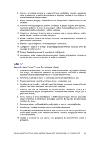 8. Orientar a organização curricular e o desenvolvimento metodológico, incluindo a assistência
       direta às educadoras na elaboração dos planos de atividades, escolhas de livros didáticos e
       práticas de avaliação da aprendizagem;
    9. Prestar assistência pedagógica direta às educadoras, acompanhando e supervisionando as suas
       atividades;
    10. Coordenar reuniões pedagógicas, estimular a realização de projetos conjuntos entre docentes,
        diagnosticar problemas de ensino e aprendizagem e adotar medidas pedagógicas preventivas,
        adequando conteúdos, metodologias e práticas avaliativas;
    11. Organizar as salas/grupos de alunos, designar as equipas para as mesmas, elaborar o horário
        escolar, planear e coordenar o conselho pedagógico;
    12. Propor e coordenar atividades de formação continuada e de desenvolvimento profissional do
        pessoal docente e não docente;
    13. Elaborar e executar programas e atividades com pais e comunidade;
    14. Acompanhar o processo de avaliação da aprendizagem (procedimentos, resultados, formas de
        superação de problemas etc.);
    15. Proceder à avaliação processual do corpo docente e não docente;
    16. Acompanhar e avaliar o desenvolvimento dos projetos: Educativo e Pedagógicos e dos planos
        de atividade, bem como outras atividades de avaliação institucional.


Artigo 16.º
Competências do Pessoal Docente (Educadores de Infância)
    1. Considerar que cada criança é um ser único. Manter a imparcialidade e a justiça no tratamento
       das crianças, sem demonstrar preferências de qualquer espécie, valorizando os diferentes
       saberes e culturas e combatendo processos de exclusão e descriminação;
    2. Fomentar a disciplina e os valores na participação das crianças nas atividades da sala;
    3. Respeitar as crianças, mantendo um clima de alegria e uma disciplina ativa;
    4. Contribuir para a formação e realização integral das crianças, promovendo o desenvolvimento
       das suas capacidades, estimulando a sua autonomia e criatividade;
    5. Colaborar com todos os intervenientes no processo educativo, favorecendo a criação e o
       desenvolvimento de relações de respeito mútuo, em especial entre docentes, crianças, pais e
       pessoal não docente;
    6. Gerir o processo de ensino-aprendizagem, no âmbito das planificações definidas, procurando
       adotar mecanismos de diferenciação pedagógica suscetíveis de responder às necessidades
       individuais dos alunos;
    7. Respeitar a natureza confidencial da informação relativa às crianças e respetivas famílias;
    8. Contribuir para a reflexão do trabalho realizado individual e coletivamente;
    9. Enriquecer e partilhar os recursos educativos, bem como utilizar novas metodologias de trabalho
       que lhe sejam propostos, numa perspectiva de abertura à inovação pedagógica e melhoria da
       qualidade de trabalho;
    10. Atualizar e aperfeiçoar os seus saberes, numa perspectiva de desenvolvimento pessoal e
        profissional;




REGULAMENTO INTERNO DO INFANTÁRIO CIDADE DOS BRINQUEDOS – SETEMBRO 2012                              12
 