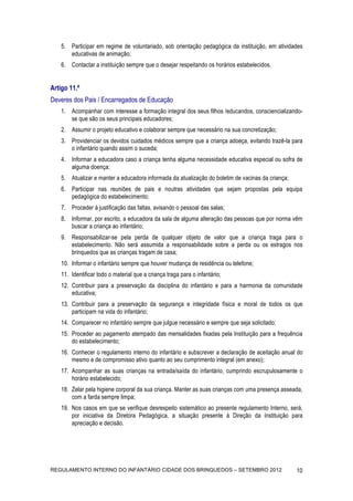 5. Participar em regime de voluntariado, sob orientação pedagógica da instituição, em atividades
       educativas de animação;
    6. Contactar a instituição sempre que o desejar respeitando os horários estabelecidos.


Artigo 11.º
Deveres dos Pais / Encarregados de Educação
    1. Acompanhar com interesse a formação integral dos seus filhos /educandos, consciencializando-
       se que são os seus principais educadores;
    2. Assumir o projeto educativo e colaborar sempre que necessário na sua concretização;
    3. Providenciar os devidos cuidados médicos sempre que a criança adoeça, evitando trazê-la para
       o infantário quando assim o suceda;
    4. Informar a educadora caso a criança tenha alguma necessidade educativa especial ou sofra de
       alguma doença;
    5. Atualizar e manter a educadora informada da atualização do boletim de vacinas da criança;
    6. Participar nas reuniões de pais e noutras atividades que sejam propostas pela equipa
       pedagógica do estabelecimento;
    7. Proceder à justificação das faltas, avisando o pessoal das salas;
    8. Informar, por escrito, a educadora da sala de alguma alteração das pessoas que por norma vêm
       buscar a criança ao infantário;
    9. Responsabilizar-se pela perda de qualquer objeto de valor que a criança traga para o
       estabelecimento. Não será assumida a responsabilidade sobre a perda ou os estragos nos
       brinquedos que as crianças tragam de casa;
    10. Informar o infantário sempre que houver mudança de residência ou telefone;
    11. Identificar todo o material que a criança traga para o infantário;
    12. Contribuir para a preservação da disciplina do infantário e para a harmonia da comunidade
        educativa;
    13. Contribuir para a preservação da segurança e integridade física e moral de todos os que
        participam na vida do infantário;
    14. Comparecer no infantário sempre que julgue necessário e sempre que seja solicitado;
    15. Proceder ao pagamento atempado das mensalidades fixadas pela Instituição para a frequência
        do estabelecimento;
    16. Conhecer o regulamento interno do infantário e subscrever a declaração de aceitação anual do
        mesmo e de compromisso ativo quanto ao seu cumprimento integral (em anexo);
    17. Acompanhar as suas crianças na entrada/saída do infantário, cumprindo escrupulosamente o
        horário estabelecido;
    18. Zelar pela higiene corporal da sua criança. Manter as suas crianças com uma presença asseada,
        com a farda sempre limpa;
    19. Nos casos em que se verifique desrespeito sistemático ao presente regulamento Interno, será,
        por iniciativa da Diretora Pedagógica, a situação presente à Direção da Instituição para
        apreciação e decisão.




REGULAMENTO INTERNO DO INFANTÁRIO CIDADE DOS BRINQUEDOS – SETEMBRO 2012                            10
 
