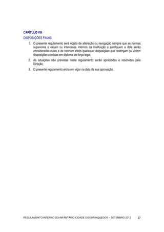 CAPÍTULO VIII
DISPOSIÇÕES FINAIS
   1. O presente regulamento será objeto de alteração ou revogação sempre que as normas
      superiores o exijam ou interesses internos da Instituição o justifiquem e dele serão
      consideradas nulas e de nenhum efeito quaisquer disposições que restrinjam ou violem
      disposições contidas em diploma de força legal;
   2. As situações não previstas neste regulamento serão apreciadas e resolvidas pela
      Direção;
   3. O presente regulamento entra em vigor na data da sua aprovação.




REGULAMENTO INTERNO DO INFANTÁRIO CIDADE DOS BRINQUEDOS – SETEMBRO 2012                27
 