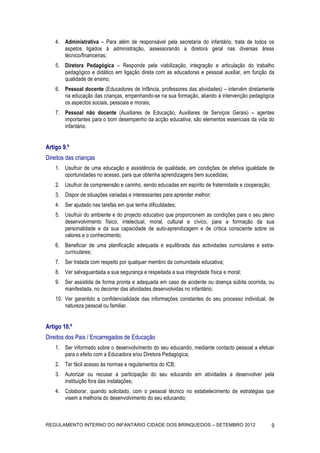 4. Administrativa – Para além de responsável pela secretaria do infantário, trata de todos os
       aspetos ligados à administração, assessorando a diretora geral nas diversas áreas
       técnico/financeiras;
    5. Diretora Pedagógica – Responde pela viabilização, integração e articulação do trabalho
       pedagógico e didático em ligação direta com as educadoras e pessoal auxiliar, em função da
       qualidade de ensino;
    6. Pessoal docente (Educadores de Infância, professores das atividades) – intervêm diretamente
       na educação das crianças, empenhando-se na sua formação, aliando à intervenção pedagógica
       os aspectos sociais, pessoais e morais;
    7. Pessoal não docente (Auxiliares de Educação, Auxiliares de Serviços Gerais) – agentes
       importantes para o bom desempenho da acção educativa, são elementos essenciais da vida do
       infantário.


Artigo 9.º
Direitos das crianças
    1. Usufruir de uma educação e assistência de qualidade, em condições de efetiva igualdade de
       oportunidades no acesso, para que obtenha aprendizagens bem sucedidas;
    2. Usufruir de compreensão e carinho, sendo educadas em espírito de fraternidade e cooperação;
    3. Dispor de situações variadas e interessantes para aprender melhor;
    4. Ser ajudado nas tarefas em que tenha dificuldades;
    5. Usufruir do ambiente e do projecto educativo que proporcionem as condições para o seu pleno
       desenvolvimento físico, intelectual, moral, cultural e cívico, para a formação da sua
       personalidade e da sua capacidade de auto-aprendizagem e de crítica consciente sobre os
       valores e o conhecimento;
    6. Beneficiar de uma planificação adequada e equilibrada das actividades curriculares e extra-
       curriculares;
    7. Ser tratada com respeito por qualquer membro da comunidade educativa;
    8. Ver salvaguardada a sua segurança e respeitada a sua integridade física e moral;
    9. Ser assistida de forma pronta e adequada em caso de acidente ou doença súbita ocorrida, ou
       manifestada, no decorrer das atividades desenvolvidas no infantário;
    10. Ver garantido a confidencialidade das informações constantes do seu processo individual, de
        natureza pessoal ou familiar.


Artigo 10.º
Direitos dos Pais / Encarregados de Educação
    1. Ser informado sobre o desenvolvimento do seu educando, mediante contacto pessoal a efetuar
       para o efeito com a Educadora e/ou Diretora Pedagógica;
    2. Ter fácil acesso às normas e regulamentos do ICB;
    3. Autorizar ou recusar a participação do seu educando em atividades a desenvolver pela
       instituição fora das instalações;
    4. Colaborar, quando solicitado, com o pessoal técnico no estabelecimento de estratégias que
       visem a melhoria do desenvolvimento do seu educando;



REGULAMENTO INTERNO DO INFANTÁRIO CIDADE DOS BRINQUEDOS – SETEMBRO 2012                              9
 