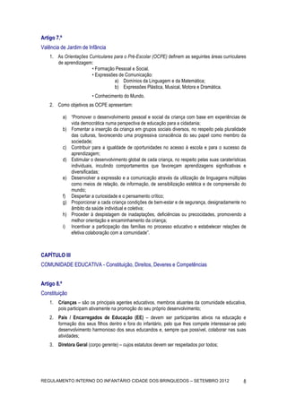 Artigo 7.º
Valência de Jardim de Infância
    1. As Orientações Curriculares para o Pré-Escolar (OCPE) definem as seguintes áreas curriculares
       de aprendizagem:
                       • Formação Pessoal e Social.
                       • Expressões de Comunicação:
                                   a) Domínios da Linguagem e da Matemática;
                                   b) Expressões Plástica, Musical, Motora e Dramática.
                           • Conhecimento do Mundo.
    2. Como objetivos as OCPE apresentam:

             a) “Promover o desenvolvimento pessoal e social da criança com base em experiências de
                vida democrática numa perspectiva de educação para a cidadania;
             b) Fomentar a inserção da criança em grupos sociais diversos, no respeito pela pluralidade
                das culturas, favorecendo uma progressiva consciência do seu papel como membro da
                sociedade;
             c) Contribuir para a igualdade de oportunidades no acesso à escola e para o sucesso da
                aprendizagem;
             d) Estimular o desenvolvimento global de cada criança, no respeito pelas suas caraterísticas
                individuais, incutindo comportamentos que favoreçam aprendizagens significativas e
                diversificadas;
             e) Desenvolver a expressão e a comunicação através da utilização de linguagens múltiplas
                como meios de relação, de informação, de sensibilização estética e de compreensão do
                mundo;
             f) Despertar a curiosidade e o pensamento crítico;
             g) Proporcionar a cada criança condições de bem-estar e de segurança, designadamente no
                âmbito da saúde individual e coletiva;
             h) Proceder à despistagem de inadaptações, deficiências ou precocidades, promovendo a
                melhor orientação e encaminhamento da criança;
             i) Incentivar a participação das famílias no processo educativo e estabelecer relações de
                efetiva colaboração com a comunidade”.



CAPÍTULO III
COMUNIDADE EDUCATIVA - Constituição, Direitos, Deveres e Competências


Artigo 8.º
Constituição
    1. Crianças – são os principais agentes educativos, membros atuantes da comunidade educativa,
       pois participam ativamente na promoção do seu próprio desenvolvimento;
    2. Pais / Encarregados de Educação (EE) – devem ser participantes ativos na educação e
       formação dos seus filhos dentro e fora do infantário, pelo que lhes compete interessar-se pelo
       desenvolvimento harmonioso dos seus educandos e, sempre que possível, colaborar nas suas
       atividades;
    3. Diretora Geral (corpo gerente) – cujos estatutos devem ser respeitados por todos;




REGULAMENTO INTERNO DO INFANTÁRIO CIDADE DOS BRINQUEDOS – SETEMBRO 2012                                8
 