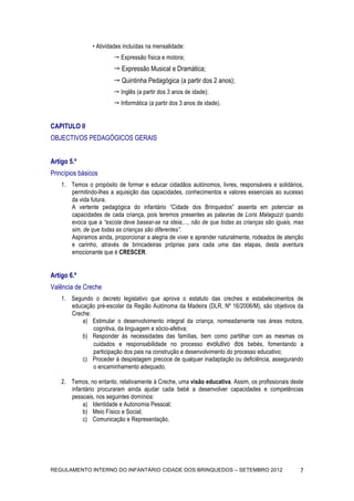 • Atividades incluídas na mensalidade:
                         Expressão física e motora;
                         Expressão Musical e Dramática;
                         Quintinha Pedagógica (a partir dos 2 anos);
                         Inglês (a partir dos 3 anos de idade);
                         Informática (a partir dos 3 anos de idade).


CAPITULO II
OBJECTIVOS PEDAGÓGICOS GERAIS


Artigo 5.º
Princípios básicos
    1. Temos o propósito de formar e educar cidadãos autónomos, livres, responsáveis e solidários,
       permitindo-lhes a aquisição das capacidades, conhecimentos e valores essenciais ao sucesso
       da vida futura.
       A vertente pedagógica do infantário “Cidade dos Brinquedos” assenta em potenciar as
       capacidades de cada criança, pois teremos presentes as palavras de Loris Malaguzzi quando
       evoca que a “escola deve basear-se na ideia,..., não de que todas as crianças são iguais, mas
       sim, de que todas as crianças são diferentes”.
       Aspiramos ainda, proporcionar a alegria de viver e aprender naturalmente, rodeados de atenção
       e carinho, através de brincadeiras próprias para cada uma das etapas, desta aventura
       emocionante que é CRESCER.


Artigo 6.º
Valência de Creche
    1. Segundo o decreto legislativo que aprova o estatuto das creches e estabelecimentos de
       educação pré-escolar da Região Autónoma da Madeira (DLR, Nº 16/2006/M), são objetivos da
       Creche:
           a) Estimular o desenvolvimento integral da criança, nomeadamente nas áreas motora,
               cognitiva, da linguagem e sócio-afetiva;
           b) Responder às necessidades das famílias, bem como partilhar com as mesmas os
               cuidados e responsabilidade no processo evolutivo dos bebés, fomentando a
               participação dos pais na construção e desenvolvimento do processo educativo;
           c) Proceder à despistagem precoce de qualquer inadaptação ou deficiência, assegurando
               o encaminhamento adequado.

    2. Temos, no entanto, relativamente à Creche, uma visão educativa. Assim, os profissionais deste
       infantário procuraram ainda ajudar cada bebé a desenvolver capacidades e competências
       pessoais, nos seguintes domínios:
            a) Identidade e Autonomia Pessoal;
            b) Meio Físico e Social;
            c) Comunicação e Representação.




REGULAMENTO INTERNO DO INFANTÁRIO CIDADE DOS BRINQUEDOS – SETEMBRO 2012                           7
 