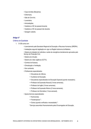 • Copa de leites (Berçários);
               • Enfermaria;
               • Sala de Convívio;
               • Lavandaria;
               • Arrecadações;
               • Vestiários e WC de pessoal docente;
               • Vestiários e WC de pessoal não docente;
               • Garagem coberta.


Artigo 4.º
Critérios de Qualidade
    1. O ICB conta com:
               • Licenciamento pela Secretaria Regional de Educação e Recursos Humanos (SRERH);
               • Instalações segundo legislação em vigor na Região Autónoma da Madeira;
               • Sistema de deteção de incêndios e saída de emergência devidamente aprovados pelo
               Serviço de Protecção Civil;
               • Sistema de intrusão;
               • Sistema de vídeo vigilância (CCTV);
               • Controlo de Acessos;
               • Climatização e Ventilação;
               • Som ambiente;
               • Profissionais especializados:
                          Educadoras de infância;
                          Auxiliares de Educação;
                          Educadoras especializadas da Educação Especial (quando necessário);
                          Professor de Expressão Musical (2 horas semanais);
                          Professor de Inglês (3 horas semanais);
                          Professor de Expressão Motora (2 horas semanais);
                          Professor de Informática (1 hora semanal).
               • Apoios técnicos especializados:
                          Nutricionista;
                          Fisioterapeuta *;
                          Outros (quando verificada a necessidade) *.
                         * Serviços assumidos financeiramente pelos Encarregados de Educação.




REGULAMENTO INTERNO DO INFANTÁRIO CIDADE DOS BRINQUEDOS – SETEMBRO 2012                          6
 