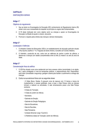 CAPÍTULO I
DISPOSIÇÕES GERAIS


Artigo 1.º
Objetivos do regulamento
    1. Que ao terem os Encarregados de Educação (EE) conhecimento do Regulamento Interno (RI)
       sintam como sua a necessidade de respeitar os princípios ou regras nele fundamentadas;
    2. O RI desta Instituição tem como objetivo servir as crianças e apoiar os Encarregados de
       Educação na Missão de ajudar a crescer, educando;
    3. Promover o respeito pelos direitos das crianças e demais interessados.


Artigo 2.º
Localização e Valências
    1. O Infantário Cidade dos Brinquedos (ICB) é um estabelecimento de educação particular situado
       à Rua Quinta Josefina n.º 15, Freguesia de Santo António, Concelho do Funchal, Madeira;
    2. O Infantário, construído de raiz, conta com as valências de creche e jardim de infância, e
       destina-se a crianças com idades compreendidas entre os três (3) meses e os seis (6) anos de
       idade.


Artigo 3.º
Caracterização física do edifício
    1. O ICB fica situado numa zona residencial com bons acessos viários (proximidade à via rápida,
       etc.), apoio privilegiado a nível de transportes públicos, e estacionamento fácil. Disponibiliza,
       para maior comodidade e segurança, garagem coberta para facilitar o acolhimento e entrega das
       crianças;
    2. Conta na sua estrutura física com as seguintes áreas:
                • 9 Salas Berço. Destas, 8 possuem zona de repouso com 12 berços e banca de
                mudas/banhos, e acesso partilhado, duas a duas, a Sala Parque onde as crianças
                brincam e realizam as actividades. A sala remanescente possui uma Sala Parque
                exclusiva;
                • 6 Salas de Transição;
                • 4 Salas de Jardim de infância;
                • Secretaria;
                • Gabinete de Direção;
                • Gabinete de Direção Pedagógica;
                • Sala de Educadoras;
                • Sala de Reuniões;
                • Sala Polivalente;
                • Unidade Alimentar (vulgo “Cozinha”);
                • 2 Refeitórios (Salas de Transição/ Jardim de Infância);


REGULAMENTO INTERNO DO INFANTÁRIO CIDADE DOS BRINQUEDOS – SETEMBRO 2012                               5
 