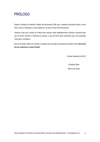 PRÓLOGO

Espera a Direção do Infantário Cidade dos Brinquedos (ICB) que o presente documento defina e torne
claro o que é a instituição, os seus objetivos e as suas normas de funcionamento.

Fazemos votos que o tempo de vivência das crianças neste estabelecimento contribua vivamente para
que se tornem homens e mulheres de sucesso, e que de forma clara contribuam para uma sociedade
mais justa e verdadeira.

Que se recordem então com carinho e saudade dos que deles em pequenos tomaram conta. Será sinal
de que cumprimos a nossa missão!




                                                                             Funchal, Setembro de 2012



                                                                               A Diretora Geral

                                                                              Maria João Sousa




REGULAMENTO INTERNO DO INFANTÁRIO CIDADE DOS BRINQUEDOS – SETEMBRO 2012                             4
 