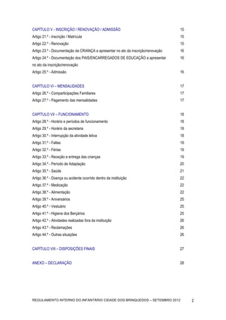CAPÍTULO V - INSCRIÇÃO / RENOVAÇÃO / ADMISSÃO                                      15
Artigo 21.º - Inscrição / Matrícula                                                15
Artigo 22.º - Renovação                                                            15
Artigo 23.º - Documentação da CRIANÇA a apresentar no ato da inscrição/renovação   16
Artigo 24.º - Documentação dos PAIS/ENCARREGADOS DE EDUCAÇÃO a apresentar          16
no ato da inscrição/renovação
Artigo 25.º - Admissão                                                             16


CAPÍTULO VI – MENSALIDADES                                                         17
Artigo 26.º - Comparticipações Familiares                                          17
Artigo 27.º - Pagamento das mensalidades                                           17


CAPÍTULO VII – FUNCIONAMENTO                                                       18
Artigo 28.º - Horário e períodos de funcionamento                                  18
Artigo 29.º - Horário da secretaria                                                18
Artigo 30.º - Interrupção da atividade letiva                                      18
Artigo 31.º - Faltas                                                               19
Artigo 32.º - Férias                                                               19
Artigo 33.º - Receção e entrega das crianças                                       19
Artigo 34.º - Período de Adaptação                                                 20
Artigo 35.º - Saúde                                                                21
Artigo 36.º - Doença ou acidente ocorrido dentro da instituição                    22
Artigo 37.º - Medicação                                                            22
Artigo 38.º - Alimentação                                                          22
Artigo 39.º - Aniversários                                                         25
Artigo 40.º - Vestuário                                                            25
Artigo 41.º - Higiene dos Berçários                                                25
Artigo 42.º - Atividades realizadas fora da instituição                            26
Artigo 43.º - Reclamações                                                          26
Artigo 44.º - Outras situações                                                     26


CAPÍTULO VIII – DISPOSIÇÕES FINAIS                                                 27


ANEXO – DECLARAÇÃO                                                                 28


                                                                                        	
  




REGULAMENTO INTERNO DO INFANTÁRIO CIDADE DOS BRINQUEDOS – SETEMBRO 2012                        2
 