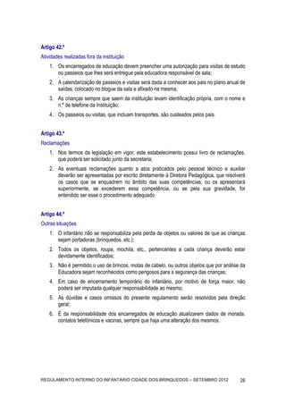 Artigo 42.º
Atividades realizadas fora da instituição
    1. Os encarregados de educação devem preencher uma autorização para visitas de estudo
       ou passeios que lhes será entregue pela educadora responsável de sala;
    2. A calendarização de passeios e visitas será dada a conhecer aos pais no plano anual de
       saídas, colocado no blogue da sala e afixado na mesma;
    3. As crianças sempre que saem da instituição levam identificação própria, com o nome e
       n.º de telefone da Instituição;
    4. Os passeios ou visitas, que incluam transportes, são custeados pelos pais.


Artigo 43.º
Reclamações
    1. Nos termos da legislação em vigor, este estabelecimento possui livro de reclamações,
       que poderá ser solicitado junto da secretaria;
    2. As eventuais reclamações quanto a atos praticados pelo pessoal técnico e auxiliar
       deverão ser apresentadas por escrito diretamente à Diretora Pedagógica, que resolverá
       os casos que se enquadrem no âmbito das suas competências, ou os apresentará
       superiormente, se excederem essa competência, ou se pela sua gravidade, for
       entendido ser esse o procedimento adequado.


Artigo 44.º
Outras situações
    1. O infantário não se responsabiliza pela perda de objetos ou valores de que as crianças
       sejam portadoras (brinquedos, etc.);
    2. Todos os objetos, roupa, mochila, etc., pertencentes a cada criança deverão estar
       devidamente identificados;
    3. Não é permitido o uso de brincos, molas de cabelo, ou outros objetos que por análise da
       Educadora sejam reconhecidos como perigosos para a segurança das crianças;
    4. Em caso de encerramento temporário do infantário, por motivo de força maior, não
       poderá ser imputada qualquer responsabilidade ao mesmo;
    5. As dúvidas e casos omissos do presente regulamento serão resolvidos pela direção
       geral;
    6. É da responsabilidade dos encarregados de educação atualizarem dados de morada,
       contatos telefónicos e vacinas, sempre que haja uma alteração dos mesmos.




REGULAMENTO INTERNO DO INFANTÁRIO CIDADE DOS BRINQUEDOS – SETEMBRO 2012                    26
 