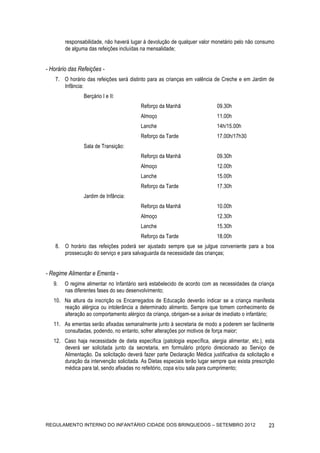 responsabilidade, não haverá lugar à devolução de qualquer valor monetário pelo não consumo
        de alguma das refeições incluídas na mensalidade;


- Horário das Refeições -
    7. O horário das refeições será distinto para as crianças em valência de Creche e em Jardim de
       Infância:
                Berçário I e II:
                                          Reforço da Manhã                  09.30h
                                          Almoço                            11.00h
                                          Lanche                            14h/15.00h
                                          Reforço da Tarde                  17.00h/17h30
                Sala de Transição:
                                          Reforço da Manhã                  09.30h
                                          Almoço                            12.00h
                                          Lanche                            15.00h
                                          Reforço da Tarde                  17.30h
                Jardim de Infância:
                                          Reforço da Manhã                  10.00h
                                          Almoço                            12.30h
                                          Lanche                            15.30h
                                          Reforço da Tarde                  18.00h
    8. O horário das refeições poderá ser ajustado sempre que se julgue conveniente para a boa
       prossecução do serviço e para salvaguarda da necessidade das crianças;


- Regime Alimentar e Ementa -
   9.   O regime alimentar no Infantário será estabelecido de acordo com as necessidades da criança
        nas diferentes fases do seu desenvolvimento;
   10. Na altura da inscrição os Encarregados de Educação deverão indicar se a criança manifesta
       reação alérgica ou intolerância a determinado alimento. Sempre que tomem conhecimento de
       alteração ao comportamento alérgico da criança, obrigam-se a avisar de imediato o infantário;
   11. As ementas serão afixadas semanalmente junto à secretaria de modo a poderem ser facilmente
       consultadas, podendo, no entanto, sofrer alterações por motivos de força maior;
   12. Caso haja necessidade de dieta específica (patologia específica, alergia alimentar, etc.), esta
       deverá ser solicitada junto da secretaria, em formulário próprio direcionado ao Serviço de
       Alimentação. Da solicitação deverá fazer parte Declaração Médica justificativa da solicitação e
       duração da intervenção solicitada. As Dietas especiais terão lugar sempre que exista prescrição
       médica para tal, sendo afixadas no refeitório, copa e/ou sala para cumprimento;




REGULAMENTO INTERNO DO INFANTÁRIO CIDADE DOS BRINQUEDOS – SETEMBRO 2012                            23
 