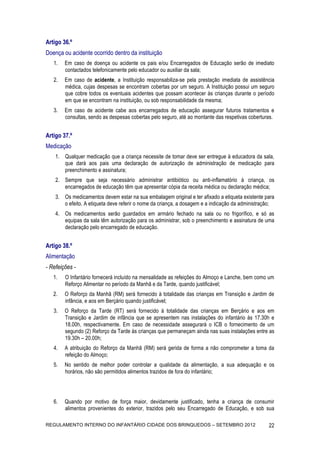 Artigo 36.º
Doença ou acidente ocorrido dentro da instituição
   1.   Em caso de doença ou acidente os pais e/ou Encarregados de Educação serão de imediato
        contactados telefonicamente pelo educador ou auxiliar da sala;
   2.   Em caso de acidente, a Instituição responsabiliza-se pela prestação imediata de assistência
        médica, cujas despesas se encontram cobertas por um seguro. A Instituição possui um seguro
        que cobre todos os eventuais acidentes que possam acontecer às crianças durante o período
        em que se encontram na instituição, ou sob responsabilidade da mesma;
   3.   Em caso de acidente cabe aos encarregados de educação assegurar futuros tratamentos e
        consultas, sendo as despesas cobertas pelo seguro, até ao montante das respetivas coberturas.


Artigo 37.º
Medicação
    1. Qualquer medicação que a criança necessite de tomar deve ser entregue à educadora da sala,
       que dará aos pais uma declaração de autorização de administração de medicação para
       preenchimento e assinatura;
    2. Sempre que seja necessário administrar antibiótico ou anti-inflamatório à criança, os
       encarregados de educação têm que apresentar cópia da receita médica ou declaração médica;
    3. Os medicamentos devem estar na sua embalagem original e ter afixado a etiqueta existente para
       o efeito. A etiqueta deve referir o nome da criança, a dosagem e a indicação da administração;
    4. Os medicamentos serão guardados em armário fechado na sala ou no frigorífico, e só as
       equipas da sala têm autorização para os administrar, sob o preenchimento e assinatura de uma
       declaração pelo encarregado de educação.


Artigo 38.º
Alimentação
- Refeições -
   1.   O Infantário fornecerá incluído na mensalidade as refeições do Almoço e Lanche, bem como um
        Reforço Alimentar no período da Manhã e da Tarde, quando justificável;
   2.   O Reforço da Manhã (RM) será fornecido à totalidade das crianças em Transição e Jardim de
        infância, e aos em Berçário quando justificável;
   3.   O Reforço da Tarde (RT) será fornecido à totalidade das crianças em Berçário e aos em
        Transição e Jardim de infância que se apresentem nas instalações do infantário às 17.30h e
        18.00h, respectivamente. Em caso de necessidade assegurará o ICB o fornecimento de um
        segundo (2) Reforço da Tarde às crianças que permaneçam ainda nas suas instalações entre as
        19.30h – 20.00h;
   4.   A atribuição do Reforço da Manhã (RM) será gerida de forma a não comprometer a toma da
        refeição do Almoço;
   5.   No sentido de melhor poder controlar a qualidade da alimentação, a sua adequação e os
        horários, não são permitidos alimentos trazidos de fora do infantário;




   6.   Quando por motivo de força maior, devidamente justificado, tenha a criança de consumir
        alimentos provenientes do exterior, trazidos pelo seu Encarregado de Educação, e sob sua

REGULAMENTO INTERNO DO INFANTÁRIO CIDADE DOS BRINQUEDOS – SETEMBRO 2012                           22
 