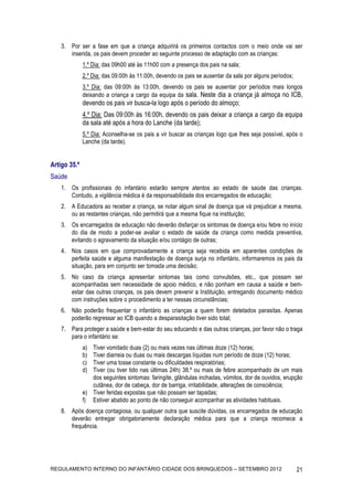 3. Por ser a fase em que a criança adquirirá os primeiros contactos com o meio onde vai ser
       inserida, os pais devem proceder ao seguinte processo de adaptação com as crianças:
              1.º Dia: das 09h00 até às 11h00 com a presença dos pais na sala;
              2.º Dia: das 09:00h às 11:00h, devendo os pais se ausentar da sala por alguns períodos;
              3.º Dia: das 09:00h às 13:00h, devendo os pais se ausentar por períodos mais longos
              deixando a criança a cargo da equipa da sala. Neste dia a criança já almoça no ICB,
              devendo os pais vir busca-la logo após o período do almoço;
              4.º Dia: Das 09:00h às 16:00h, devendo os pais deixar a criança a cargo da equipa
              da sala até após a hora do Lanche (da tarde);
              5.º Dia: Aconselha-se os pais a vir buscar as crianças logo que lhes seja possível, após o
              Lanche (da tarde).


Artigo 35.º
Saúde
    1. Os profissionais do infantário estarão sempre atentos ao estado de saúde das crianças.
       Contudo, a vigilância médica é da responsabilidade dos encarregados de educação;
    2. A Educadora ao receber a criança, se notar algum sinal de doença que vá prejudicar a mesma,
       ou as restantes crianças, não permitirá que a mesma fique na instituição;
    3. Os encarregados de educação não deverão disfarçar os sintomas de doença e/ou febre no início
       do dia de modo a poder-se avaliar o estado de saúde da criança como medida preventiva,
       evitando o agravamento da situação e/ou contágio de outras;
    4. Nos casos em que comprovadamente a criança seja recebida em aparentes condições de
       perfeita saúde e alguma manifestação de doença surja no infantário, informaremos os pais da
       situação, para em conjunto ser tomada uma decisão;
    5. No caso da criança apresentar sintomas tais como convulsões, etc., que possam ser
       acompanhadas sem necessidade de apoio médico, e não ponham em causa a saúde e bem-
       estar das outras crianças, os pais devem prevenir a Instituição, entregando documento médico
       com instruções sobre o procedimento a ter nessas circunstâncias;
    6. Não poderão frequentar o infantário as crianças a quem forem detetados parasitas. Apenas
       poderão regressar ao ICB quando a desparasitação tiver sido total;
    7. Para proteger a saúde e bem-estar do seu educando e das outras crianças, por favor não o traga
       para o infantário se:
              a) Tiver vomitado duas (2) ou mais vezes nas últimas doze (12) horas;
              b) Tiver diarreia ou duas ou mais descargas líquidas num período de doze (12) horas;
              c) Tiver uma tosse constante ou dificuldades respiratórias;
              d) Tiver (ou tiver tido nas últimas 24h) 38.º ou mais de febre acompanhado de um mais
                 dos seguintes sintomas: faringite, glândulas inchadas, vómitos, dor de ouvidos, erupção
                 cutânea, dor de cabeça, dor de barriga, irritabilidade, alterações de consciência;
              e) Tiver feridas expostas que não possam ser tapadas;
              f) Estiver abatido ao ponto de não conseguir acompanhar as atividades habituais.
    8. Após doença contagiosa, ou qualquer outra que suscite dúvidas, os encarregados de educação
       deverão entregar obrigatoriamente declaração médica para que a criança recomece a
       frequência.




REGULAMENTO INTERNO DO INFANTÁRIO CIDADE DOS BRINQUEDOS – SETEMBRO 2012                                 21
 