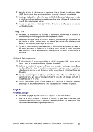 9. Nas salas de jardim de infância a receção das crianças deve ser efetuada, de preferência, até às
       10h00. Quando houver algum atraso os pais devem comunicar a situação à equipa da sala;
    10. As crianças dos berçários e salas de transição não têm limitação no horário de entrada, contudo
        os pais devem estar cientes de que os horários das rotinas e das refeições não serão alterados
        em prole das entradas de cada criança;
    11. Apenas será permitido a entrada de indivíduos devidamente identificados, e com acesso
        permitido à instituição;


- Entrega / Saída -
    12. Nas saídas, os encarregados de educação ou responsáveis, devem entrar no infantário e
        informar os responsáveis pelo grupo, de que a criança se vai ausentar;
    13. Na secretaria existe um dossier de saídas da Instituição, com uma ficha por cada criança, em
        que constam os nomes e números de B.I. das pessoas seleccionadas pelos encarregados de
        educação, para virem buscar as crianças ao fim do dia;
    14. Em caso de dúvida os responsáveis pela entrega ou saída das crianças na Instituição, pedem o
        B.I. pessoal e conferem os dados com os da ficha de utente. Em caso de dúvida persistente
        pode o infantário contactar telefonicamente o encarregado de educação a fim de confirmar a
        autorização;


- Sistema de Controlo de Acessos -
    15. O sistema de controlo de acessos instalado no infantário apenas permitirá o acesso ao seu
        interior a quem se apresente devidamente autorizado para o efeito;
    16. No tempo de frequência da criança no infantário, serão fornecidos 2 cartões por criança. Estes
        são disponibilizados a título de empréstimo. Assim, quando a criança deixe de frequentar o
        estabelecimento, deverão os pais devolver os cartões na secretaria do Infantário a Cidade dos
        Brinquedos;
    17. No caso dos encarregados de educação pretenderem outro cartão, por perda/extravio dos
        supracitados, terão que proceder ao pagamento de 10 euros. Se esta situação se repetir o
        cartão terá o valor de 30 euros;
    18. Acessos extraordinários apenas poderão ser feitos após autorização da secretaria e mediante
        apresentação de documento identificativo. Estes acessos não serão permitidos via garagem.


Artigo 34.º
Período de Adaptação
    1. De uma boa adaptação depende o sucesso de integração da criança no infantário;
    2. Antes de a criança começar a frequentar o infantário, os pais serão contactados pela
       administrativa do estabelecimento, que marcará uma entrevista destes com a educadora, para
       um melhor conhecimento da criança e respetiva família;




REGULAMENTO INTERNO DO INFANTÁRIO CIDADE DOS BRINQUEDOS – SETEMBRO 2012                             20
 