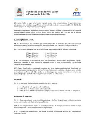 § Primeiro - Todos os jogos terão horário marcado para o início e, tolerância de 15 (quinze) minutos.
Ultrapassado esse período, a equipe faltosa será considerada perdedora por ausência (W x O). O W/O não
elimina a equipe da competição nas fases de grupo.
§ Segundo – Os protestos deverão ser feitos por escrito em folha timbrada e com assinatura da Direção e
somente serão acatados em até 2 horas após a partida em questão. Nos casos em que as equipes
disputem a fase e ou provas individuais no mesmo dia o prazo será de 30 minutos.
CLASSIFICAÇÃO GERAL E FINAL
Art. 15 - A classificação final será feita após serem computados os resultados das partidas ou provas e
aplicados os critérios de desempates cabíveis, em conformidade com o disposto nas Normas Técnicas.
§ 1º - Para a classificação geral final serão atribuídas as seguintes pontuações em cada modalidade:
1º lugar: 10 pontos 4º lugar: 03 pontos
2º lugar: 06 pontos 5º lugar: 02 pontos
3º lugar: 04 pontos 6º lugar: 01 ponto
§ 2º - Para desempate na classificação geral, será observado o maior número de primeiros lugares.
Persistindo o empate, o maio número de segundos lugares e, assim, sucessivamente, até que seja
conhecido o campeão geral.
§ 3º - Para a classificação na modalidade considera-se a soma dos pontos obtidos pela classificação em
suas categorias, como estipulado nas Normas Técnicas. No caso de modalidades individuais soma-se todos
os resultados (conforme art 15) e atribui-se a classificação por escola (somente para critérios de
pontuação geral), o resultado individual permanece para fins de outras etapas.
PREMIAÇÃO
Art. 16 - A premiação dos Jogos Escolares de Joinville será a seguinte:
1. medalhas de 1º a 3º lugar em cada modalidade.
2. troféu do 1º ao 3º colocado em cada modalidade.
3. troféu de posse definitiva para a escola campeã, vice-campeã e terceira colocada na competição.
SOLENIDADE DE ABERTURA
Art. 17 – Caso seja realizado um cerimonial de abertura, o desfile é obrigatório aos estabelecimentos de
ensino determinados pela FELEJ no Congresso Técnico.
§ 1º - O não comparecimento implica na anulação automática da inscrição, ressalvado motivo de força
maior, comprovado e analisado pela Comissão Organizadora.
§ 2º - O número de representantes por equipe no desfile de abertura também será estipulado no
Congresso Técnico.
 
