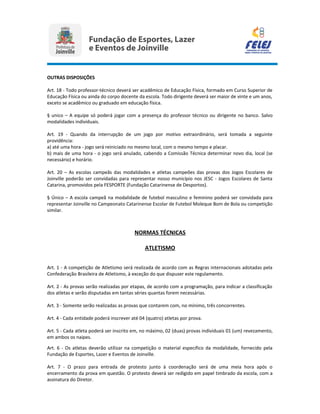 OUTRAS DISPOSIÇÕES
Art. 18 - Todo professor-técnico deverá ser acadêmico de Educação Física, formado em Curso Superior de
Educação Física ou ainda do corpo docente da escola. Todo dirigente deverá ser maior de vinte e um anos,
exceto se acadêmico ou graduado em educação física.
§ unico – A equipe só poderá jogar com a presença do professor técnico ou dirigente no banco. Salvo
modalidades individuais.
Art. 19 - Quando da interrupção de um jogo por motivo extraordinário, será tomada a seguinte
providência:
a) até uma hora - jogo será reiniciado no mesmo local, com o mesmo tempo e placar.
b) mais de uma hora - o jogo será anulado, cabendo a Comissão Técnica determinar novo dia, local (se
necessário) e horário.
Art. 20 – As escolas campeãs das modalidades e atletas campeões das provas dos Jogos Escolares de
Joinville poderão ser convidadas para representar nosso município nos JESC - Jogos Escolares de Santa
Catarina, promovidos pela FESPORTE (Fundação Catarinense de Desportos).
§ Único – A escola campeã na modalidade de futebol masculino e feminino poderá ser convidada para
representar Joinville no Campeonato Catarinense Escolar de Futebol Moleque Bom de Bola ou competição
similar.
NORMAS TÉCNICAS
ATLETISMO
Art. 1 - A competição de Atletismo será realizada de acordo com as Regras internacionais adotadas pela
Confederação Brasileira de Atletismo, à exceção do que dispuser este regulamento.
Art. 2 - As provas serão realizadas por etapas, de acordo com a programação, para indicar a classificação
dos atletas e serão disputadas em tantas séries quantas forem necessárias.
Art. 3 - Somente serão realizadas as provas que contarem com, no mínimo, três concorrentes.
Art. 4 - Cada entidade poderá inscrever até 04 (quatro) atletas por prova.
Art. 5 - Cada atleta poderá ser inscrito em, no máximo, 02 (duas) provas individuais 01 (um) revezamento,
em ambos os naipes.
Art. 6 - Os atletas deverão utilizar na competição o material especifico da modalidade, fornecido pela
Fundação de Esportes, Lazer e Eventos de Joinville.
Art. 7 - O prazo para entrada de protesto junto à coordenação será de uma meia hora após o
encerramento da prova em questão. O protesto deverá ser redigido em papel timbrado da escola, com a
assinatura do Diretor.
 