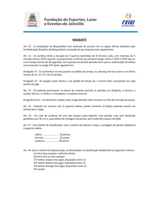 BASQUETE
Art. 12 - A competição de Basquetebol será realizada de acordo com as regras oficiais adotadas pela
Confederação Brasileira de Basquetebol, à exceção do que dispuser este regulamento.
Art. 13 - As partidas terão a duração de 4 quartos (períodos) de 8 minutos cada, com intervalo de 5
minutos entre o 2º/3º quartos, caracterizando o término do primeiro tempo. Entre o 1º/2º e 3º/4º dar-se-
á um tempo técnico de 30 segundos. Os 4 quartos da partida deverão servir para a substituição de atletas
como previsto no artigo 14º deste regulamento.
Parágrafo 1º - O cronômetro só será parado no pedido de tempo, na cobrança de lance livre e no último
minuto do 1º, 2º, 3º e do 4º período.
Parágrafo 2º - As equipes terão direito a um pedido de tempo de 1 minuto (não cumulativo) em cada
quarto de jogo.
Art. 14 - Só poderão permanecer no banco de reservas durante as partidas um dirigente, o técnico, o
auxiliar técnico, o médico, o massagista e os atletas reservas.
Parágrafo Único - Os elementos citados neste artigo deverão estar inscritos na ficha de inscrição da escola.
Art. 15 - Poderão ser inscritos até 15 (quinze) atletas, porém somente 12 (doze) poderão constar em
súmula para o jogo.
Art. 16 - Em caso de ausência de uma das equipes para disputar uma partida, esta será declarada
perdedora por W x O, e, para efeito de contagem de pontos, será conferido o placar de 20x0.
Art. 17 - Para efeitos de classificação, caso o sistema de disputa o exija, a contagem de pontos obedecerá
à seguinte tabela:
- vitória ......................... 02 pontos
- derrota......................... 01 ponto
- ausência...................... 00 ponto
Art. 18- Caso o sistema de disputa exija, os desempates na classificação obedecerão os seguintes critérios:
a) entre duas equipes: confronto direto
b) entre três ou mais equipes:
1º) melhor ataque (nos jogos disputados entre si)
2º) melhor defesa (nos jogos disputados entre si)
3º) pontos average (nos jogos disputados entre si)
4º) sorteio.
 