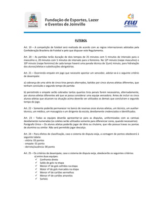 FUTEBOL
Art. 19 – A competição de futebol será realizada de acordo com as regras internacionais adotadas pela
Confederação Brasileira de Futebol e pelo que dispuser este Regulamento.
Art. 20 – As partidas terão duração de dois tempos de 25 minutos com 5 minutos de intervalo para o
masculino e, 20 minutos com 5 minutos de intervalo para o feminino. No 12º minuto (naipe masculino) e
10º minuto (naipe feminino) de cada tempo haverá uma parada técnica de 1(um) minuto, para hidratação
dos alunos/atletas e substituições obrigatórias.
Art. 21 – Ocorrendo empate em jogo que necessite apontar um vencedor, adotar-se-á o seguinte critério
de desempate:
a) cobrança de uma série de cinco tiros penais alternados, batidos por cinco alunos-atletas diferentes, que
tenham concluído o segundo tempo de partida:
b) persistindo o empate serão cobrados tantos quantos tiros penais forem necessários, alternadamente,
por alunos-atletas diferentes até que se possa considerar uma equipe vencedora. Antes de incluir os cinco
alunos-atletas que atuaram na situação acima deverão ser utilizados os demais que concluíram o segundo
tempo do jogo.
Art. 22 – Somente poderão permanecer no banco de reservas onze alunos-atletas, um técnico, um auxiliar-
técnico, um médico, um massagista e um dirigente da escola, devidamente credenciados e identificados.
Art. 23 – Todas as equipes deverão apresentar-se para as disputas, uniformizadas com as camisas
devidamente numeradas (os coletes serão utilizados somente para diferenciar cores, quando necessários).
Parágrafo Único – Os alunos atletas poderão jogar de tênis ou chuteira, que não possua travas ou pontas
de alumínio ou similar. Não será permitido jogar descalço.
Art. 24 – Para efeitos de classificação, caso o sistema de disputa exija, a contagem de pontos obedecerá à
seguinte tabela:
- vitória: 03 pontos
- empate: 01 ponto
- derrota/ausência: 00 ponto
Art. 25 – Os critérios de desempate, caso o sistema de disputa exija, obedecerão os seguintes critérios:
a) entre duas equipes:
 Confronto direto
 Saldo de gols na etapa
 Menor nº de gols sofridos na etapa
 Maior nº de gols marcados na etapa
 Menor nº de cartões vermelhos
 Menor nº de cartões amarelos
 Sorteio
 