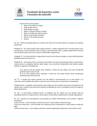 b) entre três ou mais equipes:
 Maior nº de vitórias na etapa
 Saldo de gols entre si
 Saldo de gols na etapa
 Menor nº de gols sofridos na etapa
 Maior nº de gols marcados na etapa
 Menor nº de cartões vermelhos
 Menor nº de cartões amarelos
 Sorteio.
Art. 26 – Nenhuma partida poderá ser iniciada com menos de 07 (sete) atletas em qualquer das equipes
disputantes.
Parágrafo 1º - Se o fato previsto neste artigo acontecer, o árbitro aguardará até 15 minutos após a hora
marcada para o início da partida, findo os quais e, permanecendo o fato, a equipe regularmente presente
será vencedora pelo escore de 1 x 0 para os efeitos deste regulamento;
Parágrafo 2º - Se o fato previsto no artigo anterior ocorrer com ambas as equipes, as duas serão declaradas
perdedoras pelo escore de 1 x 0:
Parágrafo 3º - Ocorrendo o fato no transcurso da partida, esta será encerrada pelo árbitro, observando o
prazo previsto no parágrafo primeiro deste artigo, o que acarretará independente das demais sanções
cabíveis, as seguintes conseqüências:
a) se apenas uma das equipes ficou reduzida a menos de sete atletas, esta será considerada
perdedora pelo escore de 1x0.
b) se as duas equipes forem reduzidas a menos de sete atletas ambas serão consideradas
perdedoras pelo escore de 1x0.
Art. 27 – A equipe que estiver atuando com sete atletas e eventualmente um ou mais vierem a se
contundir, será concedido pelo árbitro o prazo de cinco minutos para o tratamento ou recuperação.
Parágrafo Único – Esgotado o prazo previsto neste artigo, sem que o atleta tenha sido reincorporado à sua
equipe, dará o árbitro como encerrada a partida, procedendo-se como no parágrafo terceiro do artigo 15
deste regulamento.
Art. 28 – O aluno-atleta, professor-técnico ou dirigente que for expulso de uma partida, além da
penalidade prevista no artigo anterior, estará sujeito a outras penas impostas pela comissão organizadora.
Art. 29 – Quando da interrupção de uma partida por motivo extraordinário, será tomada a seguinte
providência:
a) até uma hora – será reiniciada no mesmo local com o mesmo placar e tempo de jogo;
b) de uma a duas horas – será reiniciada com mudança de local, mantendo-se o mesmo placar e tempo de
jogo;
c) mais de duas horas – será anulada, cabendo à comissão organizadora determinar novo horário e local.
 