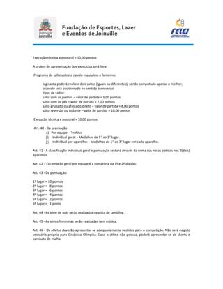 Execução técnica e postural = 10,00 pontos
A ordem de apresentação dos exercícios será livre.
Programa de salto sobre o cavalo masculino e feminino:
o ginasta poderá realizar dois saltos (iguais ou diferentes), sendo computado apenas o melhor;
o cavalo será posicionado no sentido transversal
tipos de saltos:
salto com os joelhos – valor de partida = 5,00 pontos
salto com os pés – valor de partida = 7,00 pontos
salto grupado ou afastado direto – valor de partida = 8,00 pontos
salto reversão ou rodante – valor de partida = 10,00 pontos
Execução técnica e postural = 10,00 pontos
Art. 40 - Da premiação
a) Por equipe: - Troféus
β) Individual geral: - Medalhas de 1° ao 3° lugar.
χ) Individual por aparelho: - Medalhas de 1° ao 3° lugar em cada aparelho.
Art. 41 - A classificação Individual geral e pontuação se dará através da soma das notas obtidas nos 2(dois)
aparelhos.
Art. 42 - O campeão geral por equipe é a somatória da 1º e 2º divisão.
Art. 43 - Da pontuação:
1º lugar = 10 pontos
2º lugar = 8 pontos
3º lugar = 6 pontos
4º lugar = 4 pontos
5º lugar = 2 pontos
6º lugar = 1 ponto
Art. 44 - As série de solo serão realizadas na pista de tambling .
Art. 45 - As séries femininas serão realizadas sem música.
Art. 46 - Os atletas deverão apresentar-se adequadamente vestidos para a competição. Não será exigido
vestuário próprio para Ginástica Olímpica. Caso o atleta não possua, poderá apresentar-se de shorts e
camiseta de malha.
 