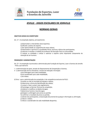 JEVILLE - JOGOS ESCOLARES DE JOINVILLE
NORMAS GERAIS
OBJETIVOS GERAIS DA COMPETIÇÃO
Art. 1º - A competição objetiva, principalmente:
a) desenvolver o intercâmbio sócio-esportivo;
b) difundir a prática do esporte;
c) dar oportunidade ao surgimento de novos valores;
d) desenvolver e aprimorar as qualidades físicas, técnicas e táticas dos participantes;
e) valorizar e ressaltar o trabalho do professor de Educação Física na comunidade;
f) motivar as entidades a utilizar e valorizar o esporte como importante componente da
evolução do ser humano.
PROMOÇÃO E ADMINISTRAÇÃO
Art. 2º - A competição é promovida e administrada pela Fundação de Esportes, Lazer e Eventos de Joinville
- FELEJ, que exercerá:
I - a administração de apoio, através do Departamento de Competições e Eventos;
II - a administração técnico-disciplinar, através de indicação e formação:
a) da arbitragem para cada modalidade;
b) do coordenador para cada modalidade;
c) do relator.
§ Único - para a administração da competição, é de competência exclusiva da FELEJ:
a) aceitar ou não as inscrições de equipes e atletas;
b) determinar a forma de identificação dos atletas;
c) cumprir e fazer cumprir este regulamento;
d) homologar as Normas Técnicas da competição;
e) elaborar e modificar as tabelas de jogos;
f) determinar horário e local de jogos;
g) designar a arbitragem para prova ou partida;
h) confirmar o resultado de prova ou partida;
i) solicitar dos participantes, comprovação documental de qualquer informação ou afirmação;
j) indicar o relator;
l) indicar o coordenador de cada modalidade desportiva.
 