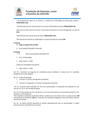 * Na ficha/exercício deve ter no mínimo 1 e máximo de 4 dificuldades da cada grupo corporal :
PENALIDADE: 0,30.
* Na ficha/exercício tem menos do que 5 ou mais de 9 dificuldades corporais:PENALIDADE:0,50.
Cada exercício deve conter no mínimo 1 (um) passo de dança de no mínimo 8 segundos, no valor de
0,20.
*Na ficha/exercício não tem passo de dança. PENALIDADE: 0,50.
*No exercício de conjunto as colaborações e os passos de dança tem valor 0,30.
1ª Divisão
1) Segue o regulamento da FGSC;
2) Será avaliado Dificuldade e Execução.
2ª Divisão
1) Nota da competição/ Dificuldades (D)
 De 5 à 9 dificuldades
 Valor máximo = 10,00
2) Nota da competição/ Execução (E)
 Valor máximo = 10,00
Art. 50 - Constarão do programa de competição provas individuais e conjunto com os aparelhos
designados para cada categoria.
Art. 51 - Tempo de execução:
 1 minuto a 1 minuto e 30 segundos (individual);
 1 minuto e 15 segundos a 2 minutos e 30 segundos (conjunto).
Art. 52 - As provas serão realizadas em uma única apresentação. A competição será realizada em uma
área de 13 x 13 m, com forração de tapete.
Art. 53 - A música poderá ser livre, tocada por um ou mais instrumentos ou orquestrada, gravada em CD,
contendo o nome da ginasta.
*Para respeitar os princípios da Ginástica Rítmica, poderão usar uma música com voz e palavras para UM
dos exercícios de individual e UM dos conjuntos, nas respectivas categorias: mirim, pré-infantil ,infantil e
juvenil da 2ª Divisão..
Art. 54 - As atletas deverão apresentar-se vestidas adequadamente para as apresentações. O cabelo
deverá ser preso, de preferência com coque.
 
