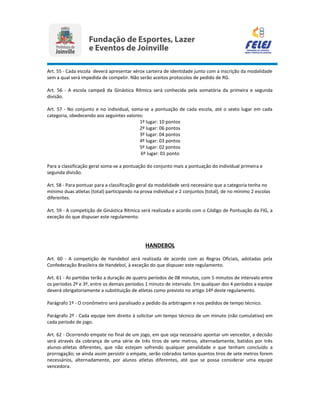 Art. 55 - Cada escola deverá apresentar xérox carteira de identidade junto com a inscrição da modalidade
sem a qual será impedida de competir. Não serão aceitos protocolos de pedido de RG.
Art. 56 - A escola campeã da Ginástica Rítmica será conhecida pela somatória da primeira e segunda
divisão.
Art. 57 - No conjunto e no individual, soma-se a pontuação de cada escola, até o sexto lugar em cada
categoria, obedecendo aos seguintes valores:
1º lugar: 10 pontos
2º lugar: 06 pontos
3º lugar: 04 pontos
4º lugar: 03 pontos
5º lugar: 02 pontos
6º lugar: 01 ponto
Para a classificação geral soma-se a pontuação do conjunto mais a pontuação do individual primeira e
segunda divisão.
Art. 58 - Para pontuar para a classificação geral da modalidade será necessário que a categoria tenha no
mínimo duas atletas (total) participando na prova individual e 2 conjuntos (total), de no mínimo 2 escolas
diferentes.
Art. 59 - A competição de Ginástica Rítmica será realizada e acordo com o Código de Pontuação da FIG, a
exceção do que dispuser este regulamento.
HANDEBOL
Art. 60 - A competição de Handebol será realizada de acordo com as Regras Oficiais, adotadas pela
Confederação Brasileira de Handebol, à exceção do que dispuser este regulamento.
Art. 61 - As partidas terão a duração de quatro períodos de 08 minutos, com 5 minutos de intervalo entre
os períodos 2º e 3º, entre os demais períodos 1 minuto de intervalo. Em qualquer dos 4 períodos a equipe
deverá obrigatoriamente a substituição de atletas como previsto no artigo 14º deste regulamento.
Parágrafo 1º - O cronômetro será paralisado a pedido da arbitragem e nos pedidos de tempo técnico.
Parágrafo 2º - Cada equipe tem direito à solicitar um tempo técnico de um minuto (não cumulativo) em
cada período de jogo.
Art. 62 - Ocorrendo empate no final de um jogo, em que seja necessário apontar um vencedor, a decisão
será através da cobrança de uma série de três tiros de sete metros, alternadamente, batidos por três
alunos-atletas diferentes, que não estejam sofrendo qualquer penalidade e que tenham concluído a
prorrogação; se ainda assim persistir o empate, serão cobrados tantos quantos tiros de sete metros forem
necessários, alternadamente, por alunos atletas diferentes, até que se possa considerar uma equipe
vencedora.
 