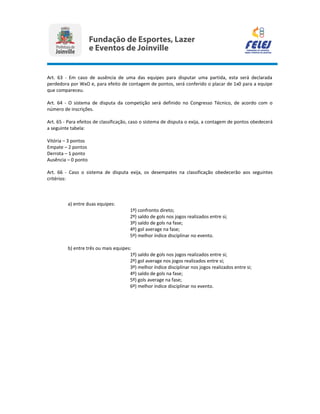 Art. 63 - Em caso de ausência de uma das equipes para disputar uma partida, esta será declarada
perdedora por WxO e, para efeito de contagem de pontos, será conferido o placar de 1x0 para a equipe
que compareceu.
Art. 64 - O sistema de disputa da competição será definido no Congresso Técnico, de acordo com o
número de inscrições.
Art. 65 - Para efeitos de classificação, caso o sistema de disputa o exija, a contagem de pontos obedecerá
a seguinte tabela:
Vitória – 3 pontos
Empate – 2 pontos
Derrota – 1 ponto
Ausência – 0 ponto
Art. 66 - Caso o sistema de disputa exija, os desempates na classificação obedecerão aos seguintes
critérios:
a) entre duas equipes:
1º) confronto direto;
2º) saldo de gols nos jogos realizados entre si;
3º) saldo de gols na fase;
4º) gol average na fase;
5º) melhor índice disciplinar no evento.
b) entre três ou mais equipes:
1º) saldo de gols nos jogos realizados entre si;
2º) gol average nos jogos realizados entre si;
3º) melhor índice disciplinar nos jogos realizados entre si;
4º) saldo de gols na fase;
5º) gols average na fase;
6º) melhor índice disciplinar no evento.
 