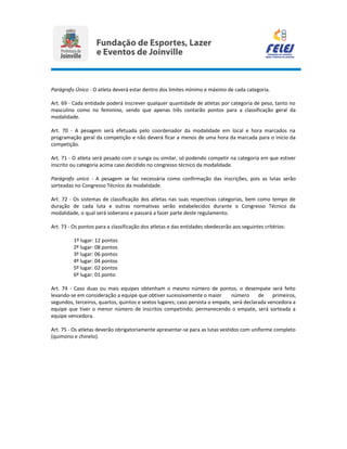Parágrafo Único - O atleta deverá estar dentro dos limites mínimo e máximo de cada categoria.
Art. 69 - Cada entidade poderá inscrever qualquer quantidade de atletas por categoria de peso, tanto no
masculino como no feminino, sendo que apenas três contarão pontos para a classificação geral da
modalidade.
Art. 70 - A pesagem será efetuada pelo coordenador da modalidade em local e hora marcados na
programação geral da competição e não deverá ficar a menos de uma hora da marcada para o início da
competição.
Art. 71 - O atleta será pesado com o sunga ou similar, só podendo competir na categoria em que estiver
inscrito ou categoria acima caso decidido no congresso técnico da modalidade.
Parágrafo unico - A pesagem se faz necessária como confirmação das inscrições, pois as lutas serão
sorteadas no Congresso Técnico da modalidade.
Art. 72 - Os sistemas de classificação dos atletas nas suas respectivas categorias, bem como tempo de
duração de cada luta e outras normativas serão estabelecidos durante o Congresso Técnico da
modalidade, o qual será soberano e passará a fazer parte deste regulamento.
Art. 73 - Os pontos para a classificação dos atletas e das entidades obedecerão aos seguintes critérios:
1º lugar: 12 pontos
2º lugar: 08 pontos
3º lugar: 06 pontos
4º lugar: 04 pontos
5º lugar: 02 pontos
6º lugar: 01 ponto
Art. 74 - Caso duas ou mais equipes obtenham o mesmo número de pontos, o desempate será feito
levando-se em consideração a equipe que obtiver sucessivamente o maior número de primeiros,
segundos, terceiros, quartos, quintos e sextos lugares; caso persista o empate, será declarada vencedora a
equipe que tiver o menor número de inscritos competindo; permanecendo o empate, será sorteada a
equipe vencedora.
Art. 75 - Os atletas deverão obrigatoriamente apresentar-se para as lutas vestidos com uniforme completo
(quimono e chinelo).
 